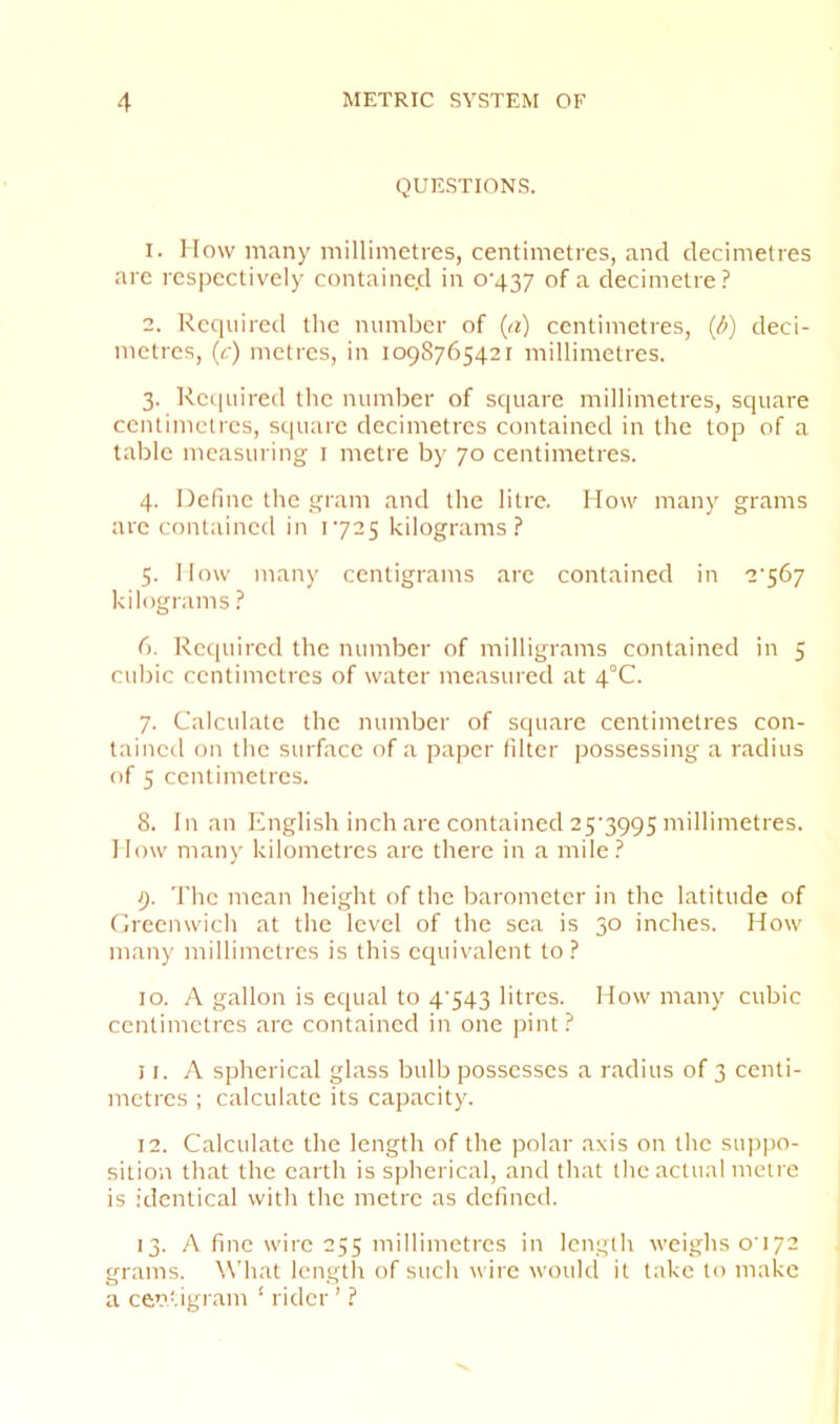 QUESTIONS. 1. How many millimetres, centimetres, and decimetres are respectively contained in o'437 of a decimetre? 2. Recpiired the number of {a) centimetres, (i>) deci- metres, (c) metres, in 1098765421 millimetres. 3. Required the number of square millimetres, square centimetres, square decimetres contained in the top of a table measuring i metre by 70 centimetres. 4. Define the gram and the litre. How many grams are contained in 1725 kilograms? 5. How many centigrams are contained in 2’567 kilograms ? 6. Required the number of milligrams contained in 5 cubic centimetres of water measured at 4°C. 7. Calculate the number of square centimetres con- tained on the surface of a paper filter possessing a radius of 5 centimetres. 8. In an English inch are contained 25‘3995 millimetres. How many kilometres are there in a mile? 9. 'I'hc mean height of the barometer in the latitude of Greenwich at the level of the sea is 30 inches. How many millimetres is this equivalent to? 10. A gallon is equal to 4‘543 litres. How many cubic centimetres are contained in one pint? 11. A spherical glass bulb possesses a radius of 3 centi- metres ; calculate its capacity. 12. Calculate the length of the polar axis on the sujipo- sition that the earth is spherical, and that the actual metre is identical with the metre as defined. 13. A fine wire 255 millimetres in length weighs 0172 grams. \\'hat length of such wire would it take to make a centigram ‘ rider ’ ?