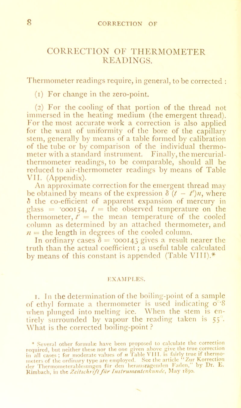 s CORRECl'lON OF 1'HERMOMETER READINGS. Tlicrmomclcr readings require, in general, to be corrected : (1) For change in the zero-point. (2) For the cooling of that portion of the thread not immersed in the heating medium (the emergent thread). For the most accurate work a correction is also applied for the want of uniformity of the bore of the capillary stem, generally by means of a table formed by calibration of the tube or by coinjiarison of the individual thermo- meter with a standard instrument. Finally, the mercurial- thermometer readings, to be comparable, should all be reduced to air-thermometer readings by means of Table VII. (Appendi.x). An ajiproximatc correction for the emergent thread may be obtained by means of the expression d {/ — /');/, where A the co-efficient of apparent expansion of mercury in glass '000154, / = the observed tempcratuie on the thermometer, /' = the mean temperature of the cooled column as determined by an attached thermometer, and n ~ the length in degrees of the cooled column. In ordinary cases d = '000143 gives a result nearer the truth than the actual coefficient ; a useful table calculated by means of this constant is appended (Table VI11).'’^ EXAMPLES. i. In the determination of the boiling-))oint of a sample of ethyl formate a thermometer is used indicating o 'S when plunged into melting ice. When the stem is en- tirely surrounded by vapour the reading taken is 55 . \Vhat is the corrected boiling-point ? * .Sevencl otlier fornuilx li.ive been propo.scd lo c.-ilciilate llic correclion required, Inil neitlier lliese nor the one j;iven aliove give llic I nic correct ion in .nil cases ; for moder.nte v.nlues of » Table VIII. is fairly true if thcrino- nielers of tbe ordinary type arc employed. .See tlie article “Ziir Korrcction der Tbcrinoineteralilcsnngen fiir den beraiisragonden I'adcn,” by Dr. E. Kimb.ncb, in the Zcitschrift fiir Iiistrumcntcitl;iiiuic, May 1890.