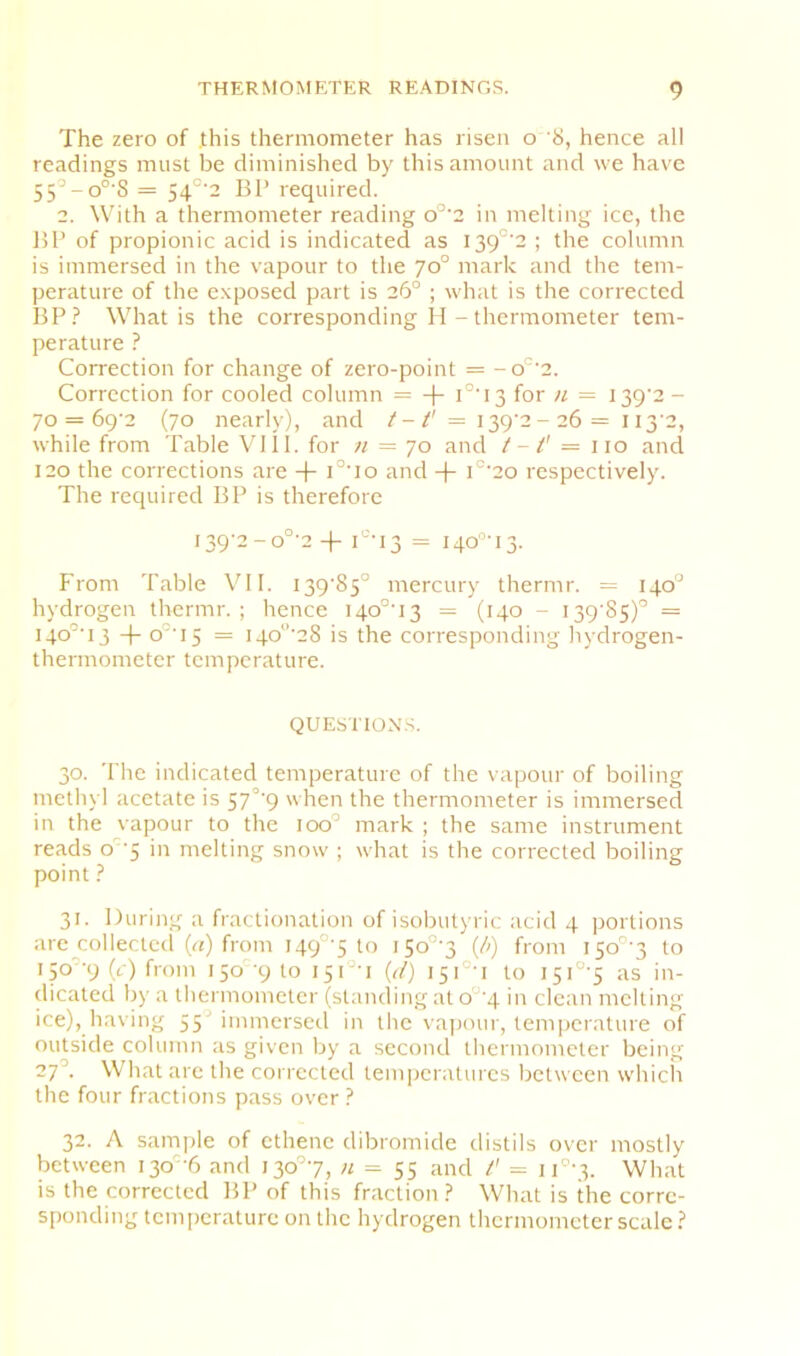 The zero of .this thermometer has risen o '8, hence all readings must be diminished by this amount and we have 55’-o°’S = 54°‘2 BP required. 2. With a thermometer reading o°'2 in melting ice, the BP of propionic acid is indicated as I39°'2 ; the column is immersed in the vapour to the 70° mark and the tem- perature of the exposed part is 26° ; what is the corrected BP.^ What is the corresponding II - thermometer tem- perature ? Correction for change of zero-point = -o'^‘2. Correction for cooled column = i°‘i3 for n = I39‘2- 70 = 69'2 (70 nearly), and /-7' = I39‘2- 26 = 113'2, while from Table Vlll. for n = 70 and t -1' = no and 120 the corrections are -f- i°'io and -|- i°‘2o respectively. The required BP is therefore I39‘2-o°'2I'’13 = i4o’’-i3. From Table \TI. I39'85° mercury thermr. = 140° hydrogen thermr. ; hence 140°'13 = (140 - I39'85)'’ = i4o'’'i3 -|- o°‘i5 = i4o‘’’28 is the corresponding hydrogen- thermometer temperature. QUESTIONS. 30. The indicated temperature of the vapour of boiling methyl acetate is 57°'9 when the thermometer is immersed in the vapour to the loo^ mark ; the same instrument reads o'5 in melting snow ; what is the corrected boiling point 31. During a fractionation of isobutyric acid 4 portions are collected (n) from I49°'5 to i5o°'3 {h) from iSo°'3 to 150''9 (c) from 150 9 to i5i°-i {d) i5i°'i to I5i°'5 as in- dicated by a tliermometcr (standing at o°'4 in clean melting ice), having 55’ immersed in the vapour, temperature of outside column as given by a second thermometer being 27^ What are the corrected temperatures between which the four fractions pass over ? 32. A sample of cthenc dibromide distils over mostly between i3o‘6 and i30°7, n = 55 and /' = 11°‘3. What is the corrected BP of this fraction ? What is the corre- sponding temperature on the hydrogen thermometer scale ?