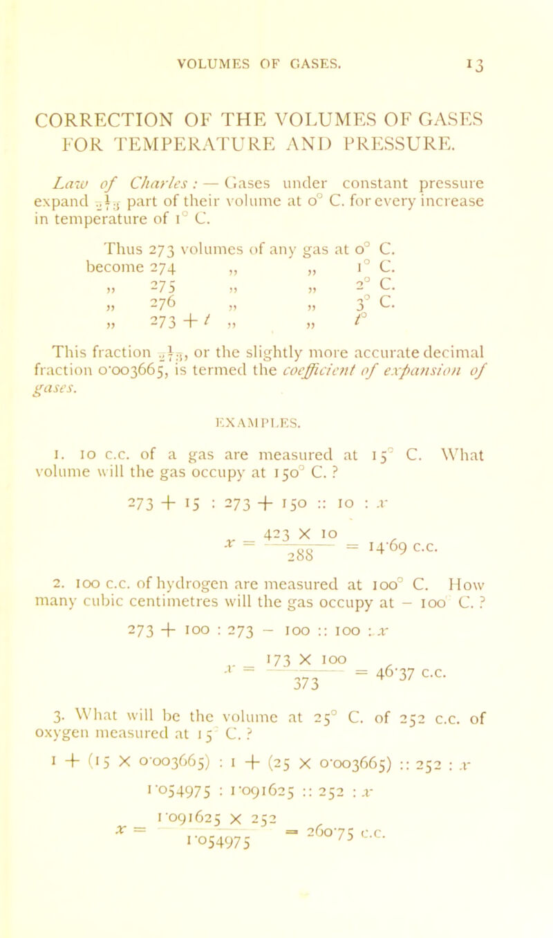 CORRECTION OF THE VOLUMES OF GASES FOR TEMPERATURE AND PRESSURE. Laiu of Charles ; — Clases under constant pressure expand „l.j part of their volume at 0° C. for every increase in temperature of 1° C. Thus 273 volumes of any gas at become 274 „ „ )i -7 5 I) )) )) -76 » )) » 273 + / „ 0° C. 1° C. 2° c. C. f This fraction 0^0 or tho slightly more accurate decimal fraction o‘oo3665, is termed the coeffidcjjt of expansion of gases. EXAMPLES. I. 10 c.c. of a gas are measured at 15'’ C. What volume will the gas occupy at 150° C. ? 273 + 15 : 273 + 150 :: 10 : -v ^ _ 423 X 10 288 = 14 69 c.c. 2. 100 c.c. of hydrogen are measured at 100° C. How many cubic centimetres will the gas occupy at - 100 C. ? 273 + 100 ; 273 - 100 :: too :x i- = L73 ^ 373 46-37 c.c. 3. What will be the volume at 25° C. of 252 c.c. of oxygen measured at 15 C. ? I + H5 X 0-003665) : I + (25 X 0-003665) :: 252 : .1- > 054975 : U091625 252 ; x 1091625 X 252 1-054975 X = 260-75 o.c.