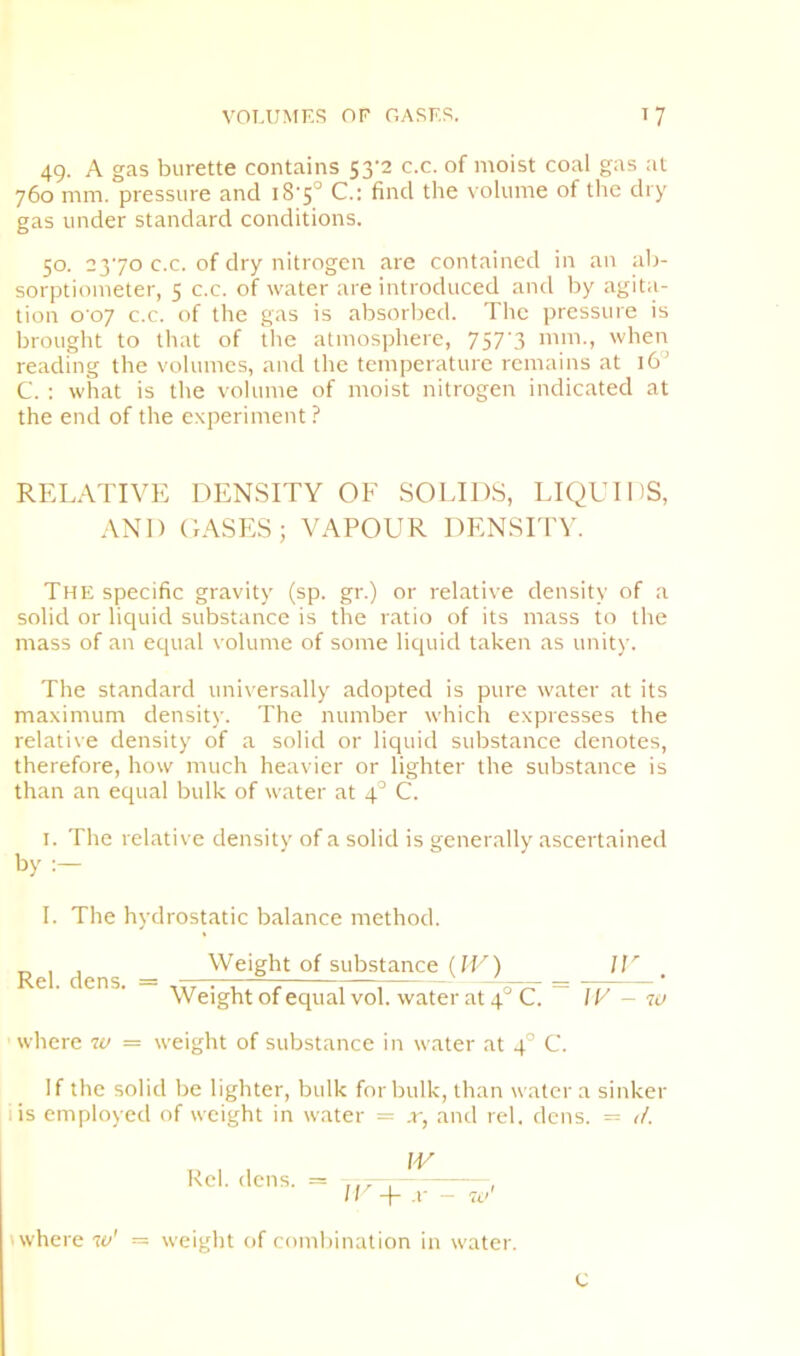 49. A gas burette contains 53-2 c.c. of moist coal gas at 760 mm. pressure and i8'5° C.: find the volume of the dry gas under standard conditions. 50. 2370 c.c. of dry nitrogen are contained in an ab- sorptiometer, 5 c.c. of water are introduced and by agita- tion o oy c.c. of the gas is absorbed. The pressure is brought to that of the atmosphere, 757‘3 mm., when reading the volumes, and the temperature remains at 16'’ C. : what is the volume of moist nitrogen indicated at the end of the experiment ? RELATIVE DENSITY OF SOLIDS, LIQUIDS, AND OASES; VAPOUR DENSITY. The specific gravity (sp. gr.) or relative density of a solid or liquid substance is the ratio of its mass to the mass of an equal volume of some liquid taken as unit)'. The standard universally adopted is pure water at its maximum densit)-. The number which expresses the relative density of a solid or liquid substance denotes, therefore, how much heavier or lighter the substance is than an equal bulk of water at 4° C. I. The relative density of a solid is generally ascertained by I. The hydrostatic balance method. „ , , Weight of substance (fU) U’’ Rel. dens. = ... ^^ = -ry, Weight of equal vol. water at 4 C. IV where w = weight of substance in water at 4° C. w If the solid be lighter, bulk for bulk, than water a sinker I is employed of weight in water = x, and rel. dens. = iL Kcl. dens. = W where w' U^+ X - weight of combination in water. C