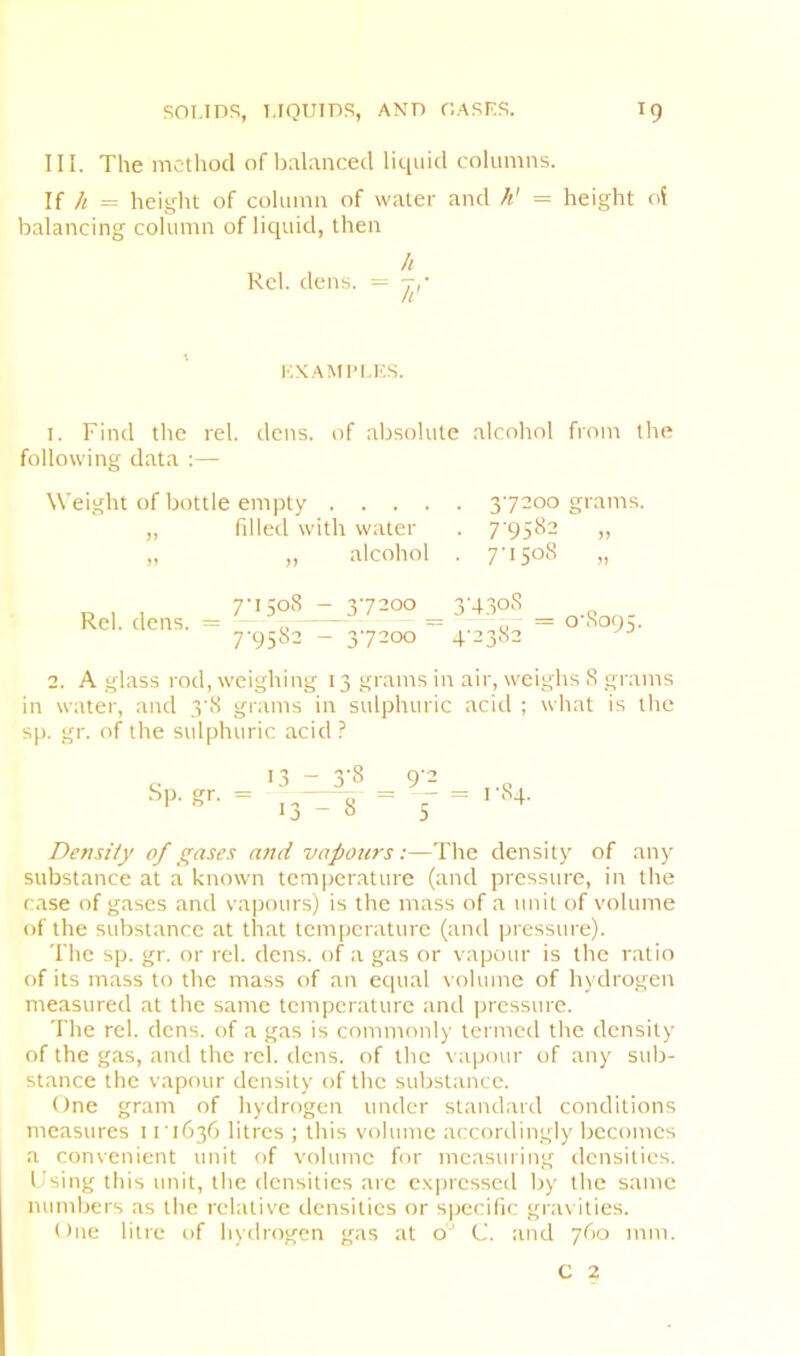 III. The method of balanced liquid columns. If h = height of column of water and h' = height oi balancing column of liquid, then U Kcl. dens. = KXAMIM.KS. I. Find the rel. dens, of absolute alcohol from the following data :— Weight of bottle empty 37200 grams. „ filled with water . 7'9582 „ „ „ alcohol . Rel. dens. 7737200 ^ 3-4308 7-9582 - 37200 ~ 4-2382 0-8095. 2. A glass rod, weighing 13 grams in air, weighs 8 grams in water, and 3-8 grams in sulphuric acid ; what is the sp. gr. of the sulphuric acid ? Sp. gr. 13 7 3J8 ^ 9'^ 13-8 “ '5 1-84. Density of gases and vapours:—The density of any substance at a known temperature (and pressure, in the case of gases and vapours) is the mass of a unit of volume of the substance at that temperature (and pressure). The sp. gr. or rel. dens, of a gas or vapour is the ratio of its mass to the mass of an equal volume of hydrogen measured at the same temperature and jircssure. The rel. dens, of a gas is commonly termed the density of the gas, and the rel. dens, of the vapour of any sub- stance the vapour density of the substance. One gram of hydrogen under standard conditions measures 11-1636 litres ; this volume accordingly becomes a convenient unit of volume for measuring densities. I'sing this unit, the densities are c.Kiuessed by the same numbers as the relative densities or specific gra\ ities. One litre of hydrogen gas at o' C. and 760 mm. C 2