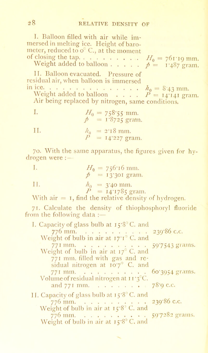 I. Balloon filled with air while im- mersed in melting ice. Height of baro- meter, reduced to o C., at The moment of closing the tap 761-19 mm. Weight added to balloon f = 1-487 gram. II. Balloon evacuated. Pressure of residual air, when balloon is immersed >■1 'cc. Jia = 8'43 mm. Weight added to balloon .... P= 14-141 gram. Air being replaced by nitrogen, same conditions. I. //„ = 758'55 mm. p = rS725 gram. II. //fi = 2-18 mm. P = 14-227 gram. 70. With the same api)aratus, the figures given for hy- drogen were ; — I. //q = 756-16 mm. P = I3’3°i gram. II. //ii = 3-40111111. P = 14-1785 gram. Whth air = i, find the relative density of h\-drogen. 71. Calculate the density of thiophosphoryl fluoride from the following data :— 1. Cajiacity of glass bulb at 15-8’C. and 776 mill Weight of bulb in air at 17-1'’ C. and 771 mm W'cight of bulb in air at 17 C. and 771 mm. filled with gas and re- sidual nitrogen at 10-7° C. and 771 mill V'olunieof residual nitrogen at 11 3C. and 771 mm 239-86 c.c. 597S43 grams. 60-3954 grams. 78-9 c.c. II. Capacity of glass bulb at 15-8’ C. and 776 mill 239-86 c.c. Weight of bulb in air at 15-8’ C. and 776 mm 50-7282 grams. Weight of bulb in air at 15-8’C. and