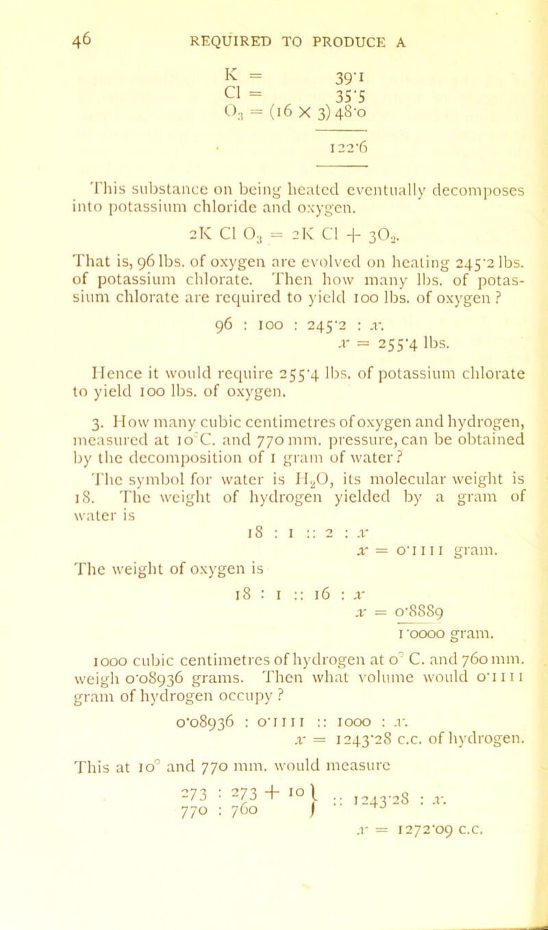 k = 39'I Cl = 35'5 C);, = (i6 X 3)48-0 I22’6 Tills substance on being heated eventually decomposes into potassium chloride and oxygen. 2K Cl O3 = 2k Cl -|- 3O2. That is, 96 lbs. of oxygen are evolved on heating 245’2lbs. of potassium chlorate. Then how many llis. of potas- sium chlorate are required to yield 100 lbs. of oxygen ? 96 : 100 : 245‘2 : .r. ,r = 255'4 lbs. Hence it would require 255’4 llis. of potassium chlorate to yield 100 lbs. of oxygen. 3. How many cubic centimetres of oxygen and hydrogen, measured at lo'C. and 770 mm. pressure, can be obtained by the decomposition of i gram of water.? The symbol for water is H^O, its molecular weight is 18. The weight of hydrogen yielded by a gram of water is 18 : I :: 2 : x X = o'l 111 gram. The weight of oxygen is 18 : I :: 16 : a- X = o‘8889 I 0000 gram. 1000 cubic centimetres of hydrogen at o’’ C. and 760 mm. weigh o'o8936 grams. Then what volume would o'liii gram of hydrogen occupy ? 0-08936 : o'liii :: 1000 : x. X — 1243-28 c.c. of hydrogen. This at 10'’ and 770 mm. would measure 273 : 273 + 10 \ 770 ; 760 j •• 1243-28 : X. x= 1272-09 c.c.