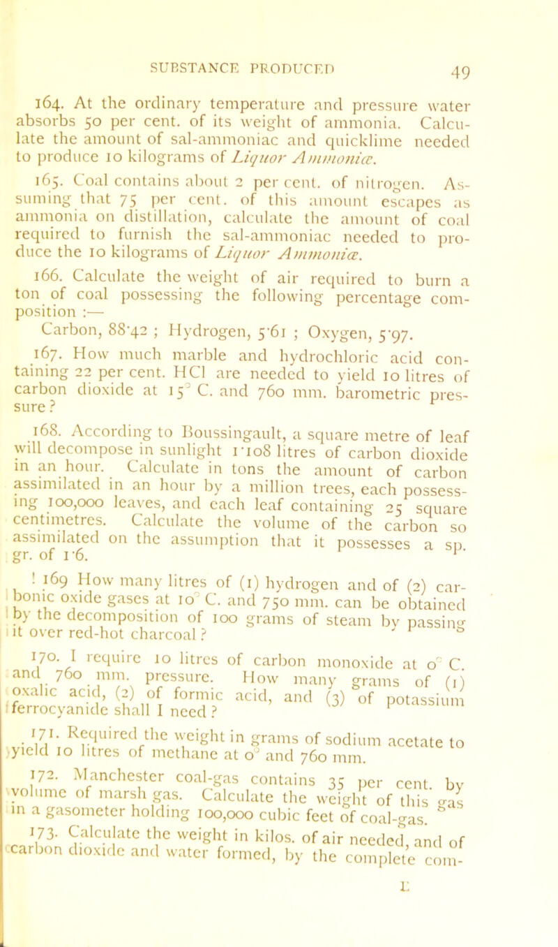 SUBSTANCE PKOnUCED 164. At the ordinary temperature and pressure water absorbs 50 per cent, of its weight of ammonia. Calcu- late the amount of sal-ammoniac and quicklime needed to produce 10 kilograms of Liquor Ammonicc. 165. Coal contains about 2 percent, of nitrogen. As- suming that 75 per cent, of this amount escapes as ammonia on distillation, calculate the amount of coal required to furnish the sal-ammoniac needed to jiro- duce the 10 kilograms of Liquor Amvionia:. 166. Calculate the weight of air required to burn a ton of coal possessing the following percentage com- position :— Carbon, 88'42 ; fl)drogen, 5’6i ; Oxygen, 5'gq. 167. How much marble and hydrochloric acid con- taining 22 per cent. HCI are needed to yield 10 litres of carbon dioxide at 15’C. and 760 mm. barometric pres- sure ? 168. According to Boussingault, a square metre of leaf will decompose in sunlight rio8 litres of carbon dioxide in an hour. Calculate in tons the amount of carbon assimilated in an hour by a million trees, each possess- ing 100,000 leaves, and each leaf containing 25 square centimetres. Calculate the volume of the carbon so assimilated on the assumption that it possesses a so gr. of I'6. ‘ ■ ! 169 How many litres of (i) hydrogen and of (2) car- bonic oxide gases at 10 C. and 750 mm. can be obtained I by the decomposition of 100 grams of steam bv passim>- lit over red-hot charcoal ? ' ® 170. I require 10 litres of carbon monoxide at C. and 760 mm pressure. How many grams of (i) oxalic acid, (2) of formic acid, and (3) of potassiun fferrocyanide shall I need.? pmassium 171. Required the weight in grams of sodium acetate to jyicid 10 litres of methane at and 760 mm. 172. Manchester coal-gas contains 35 per cent, by volume of marsh gas. Calculate the weight of this gas m a gasometer holding 100,000 cubic feet of coal-gas. ' 173- Calculate the weight in kilos, of air needed, and of carbon dioxirlc and water formed, by the complete com- 1;