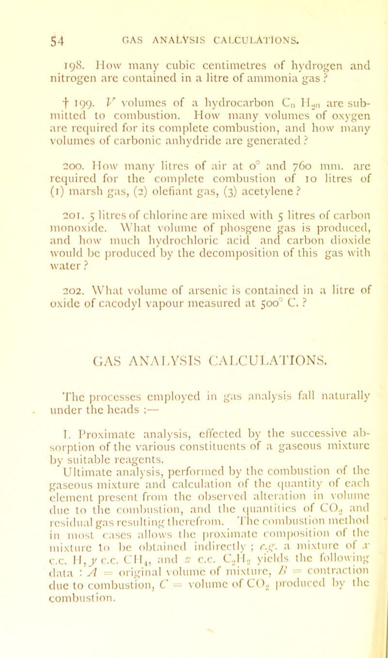 198. How many cubic centimetres of hydrogen and nitrogen are contained in a litre of ammonia gas ? t 199. I' volumes of a hydrocarbon C,i IHm are sub- mitted to combustion. How many volumes of oxygen are recjuired for its complete combustion, and how many volumes of carbonic anhydride are generated ? 200. How many litres of air at 0° and 760 mm. are required for the comi)lete combustion of 10 litres of (i) marsh gas, (2) olefiant gas, (3) acetylene.^ 201. 5 litres of chlorine are mixed with 5 litres of carbon monoxide. What volume of phosgene gas is produced, and how much hydrochloric acid and carbon dioxide would be jjroduced by the decom])osition of this gas with water ? 202. What volume of arsenic is contained in a litre of oxide of cacodyl vapour measured at 500” C. ? (IAS ANALYSLS CALCULATIONS, The processes employed in gas analysis fall naturally under the heads:— T. Proximate analysis, effected by the successive ab- sorption of the various constituents of a gaseous mixture by suitable reagents. Ultimate analysis, performed by the combustion of the gaseous mixture and calculation of the ipiantily of each clement present from the observed alteration in volume due to the combustion, and the quantities of CO.2 and residual gas resulting therefrom. The combustion method in most cases allows the proximate composition of the mixture to be obtained indirccll)' ; c.g. a mixture ol .r c.c. 11,9/c.c. C:il,|, and c' c.c. C._,IL yields the following data : y1 — original volume of mixture, />’ = contraction due to combustion, C = volume ('f CO^, produced by the combustion.