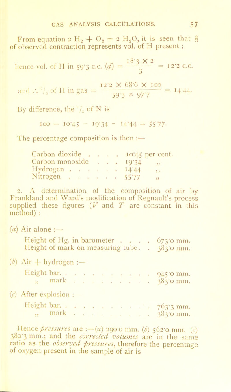 From equation 2 + 0-2 = 2 H,0, it is seen that of observed contraction represents vol. of H present ; I s * ^ hence vol. of 11 in S9’3 c.c. {d) = ^ = 12'2 c.c. and .•. /a of H in gas j I2‘2 X 68'6 X 59'3 X 977 lOO - -- i-r+-i- By difference, the of N is too - 10-45 - ‘9'34 - i4'44 = 5577- The percentage composition is then :— Carbon dioxide .... 10-45 P^r cent. Carbon monoxide . . . I934 „ Hydrogen I4‘44 m Nitrogen 55-77 „ 2. A determination of the composition of air by Frankland and Ward’s modification of Regnault’s process supplied these figures {V and T are constant in this method) ; id) Air alone :— Height of Hg. in barometer . . . . Height of mark on measuring tube. . {b) Air + Irydrogen :— Height bar „ mark (r) .Vfter ex))losion ; Heiglit bar ,, mark 673-0 mm. 3S3-0 mm. 945-0 mm. 383-0 mm. 763-3 mm. 383-0 mm. Hence pressures arc ■ — {a) 290-0 mm. {b) 562-0 mm. (<) 380 3 mm.; and the correeted volumes arc in the same ratio as the observed pressures, therefore the percentage of oxygen present in the sample of air is