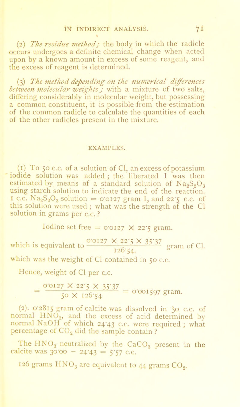 (2) The residue methodj the body in which the radicle occurs undergoes a definite chemical change when acted upon by a known amount in excess of some reagent, and the excess of reagent is determined. (3) The method depe7iding on the nunierical differences between molecular weights j with a mixture of two salts, differing considerably in molecular weight, but possessing a common constituent, it is possible from the estimation of the common radicle to calculate the quantities of each of the other radicles present in the mixture. EXAMPLES. (i) To 50 c.c. of a solution of Cl, an excess of potassium ' iodide solution was added; the liberated I was then estimated by means of a standard solution of Na2S203 using starch solution to indicate the end of the reaction. I c.c. Na-vSjO.^ solution = o’oiey gram I, and 22’5 c.c. of this solution were used ; what was the strength of the Cl solution in grams per c.c. I Iodine set free = o’oiey X 22'5 gram. u- 1. • ■ . 00127 X 22’5 X 35'37 , which IS equivalent to gram of Cl. which was the weight of Cl contained in 50 c.c. Hence, weight of Cl per c.c. 0-0127 X 22-5 X 35'37 = ^X 126-54 gram. (2). 0-2815 gram of calcite was dissolved in 30 c.c. of normal HNO3, and the excess of acid determined by normal NaOH of which 24-43 c.c. were required ; what percentage of CO2 did the sample contain ? The HNO3 neutralized by the CaCOj present in the calcite was 30-00 — 24-43 = 5'57 c.c. 126 grams IINO3 are equivalent to 44 grams COj.