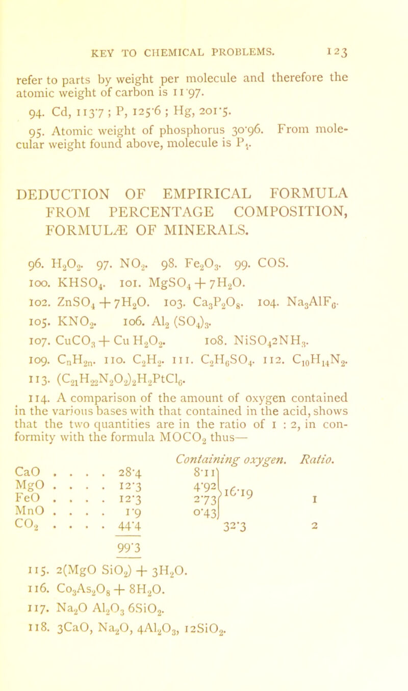 refer to parts by weight per molecule and therefore the atomic weight of carbon is 11 '97. 94. Cd, 1137 ; P, 125-6 ; Hg, 201-5. 95. Atomic weight of phosphorus 30-96. From mole- cular weight found above, molecule is Pj. DEDUCTION OF EMPIRICAL FORMULA FROM PERCENTAGE COMPOSITION, FORMULA OF MINERALS. 96. H2O2. 97. NO2. 98. Fe203. 99. COS. 100. KHSO4. loi. MgS04 + 7H20. 102. ZnS04 4-7H2O. 103. CajPgOg. 104. NajAlFg. 105. KNOj. 106. AI2 (504)3. 107. CuCOj 4-Cu H2O2. 108. NiS042NH3. 109. CnH2n. no. C2H2. III. C2H(jS04. I 12. CjoHi4N2. 11 3. (C2iH22N202)2H2PtClc. 114. A comparison of the amount of oxygen contained in the various bases with that contained in the acid, shows that the two quantities are in the ratio of i : 2, in con- formity with the formula MOCO2 thus— CaO MgO FeO MnO CO2 Containing oxygen. Ratio. . . . . 28-4 8-11' . . . . 12-3 4-92 )i6-I9 . . . . 12-3 273 I . . . . 1-9 0-43 . . . . 44-4 32-3 2 99’3 115. 2(MgO Si02) + 3H2O. 116. Co3As20g8PI2O. 117. Na,20 AI2O3 6Si02. 118. 3CaO, Na20, 4AI2O3, i2Si02.