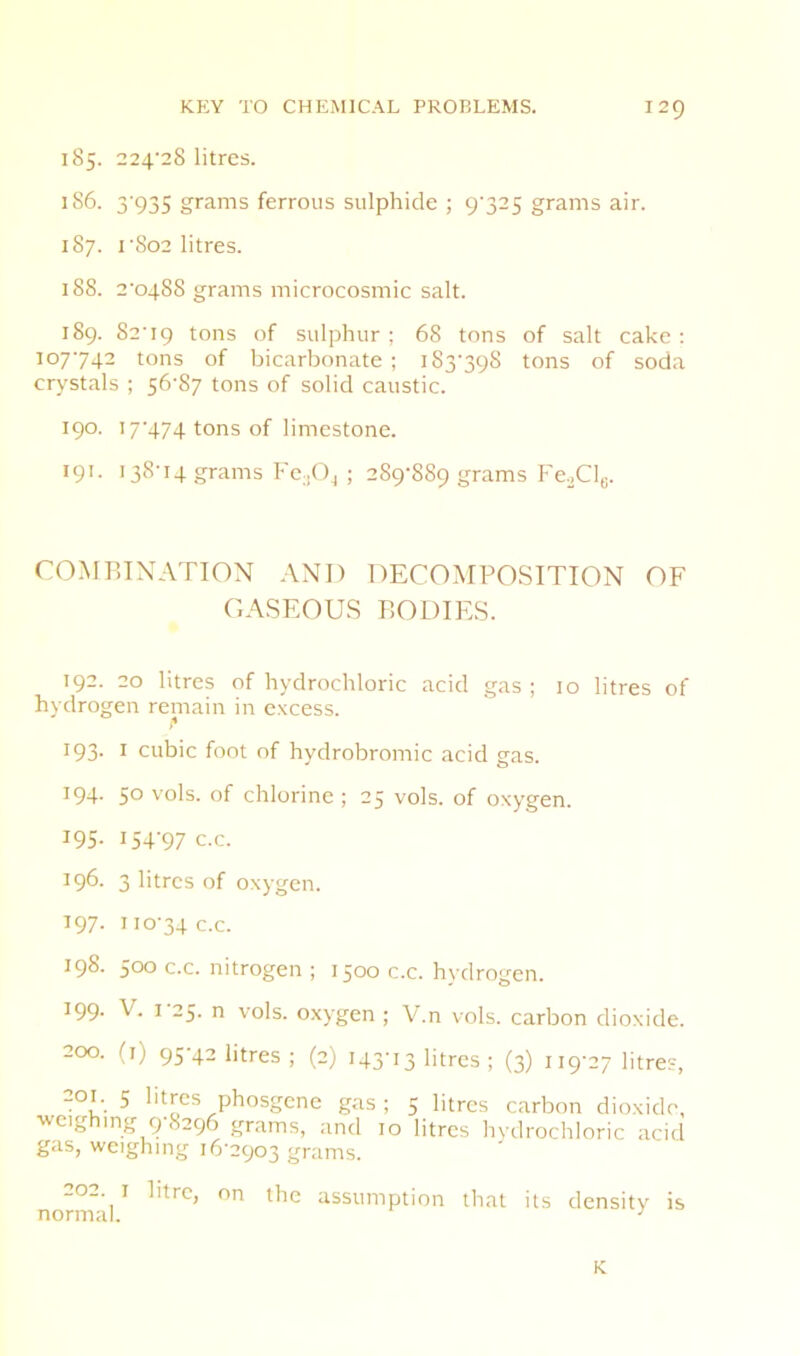 185. 224'28 litres. 186. 3'935 grams ferrous sulphide ; 9'325 grams air. 187. rSo2 litres. 188. 2^0488 grams microcosmic salt. 189. S2'i9 tons of sulphur; 68 tons of salt cake: 107742 tons of bicarbonate ; i83‘398 tons of soda crystals ; 56-87 tons of solid caustic. 190. 17-474 tons of limestone. 191. 138-14 grams Fc.jOj ; 289-889 grams FeXle. COMETNATION AND DECOMPOSITION OF CASEOUS BODIES. 192. 20 litres of hydrochloric acid gas; 10 litres of hydrogen remain in excess. 193. I cubic foot of hydrobromic acid gas. 194. 50 vols. of chlorine ; 25 vols. of oxygen. 195- I5T97 c.c. 196. 3 litres of oxygen. 197. 110-34 c.c. 198. 500 c.c. nitrogen ; 1500 c.c. hydrogen. 199- V. 1-25. n vols. oxygen ; V.n vols. carbon dioxide. 200. (i) 95-42 litres ; (2) 143-13 litres ; (3) 119-27 litre?, 201. 5 litres phosgene gas; 5 litres carbon dioxide, weighing 9-8296 grams, and 10 litres hydrochloric acid gas, weighing 16-2903 grams. normal ^ assumption that its density is K
