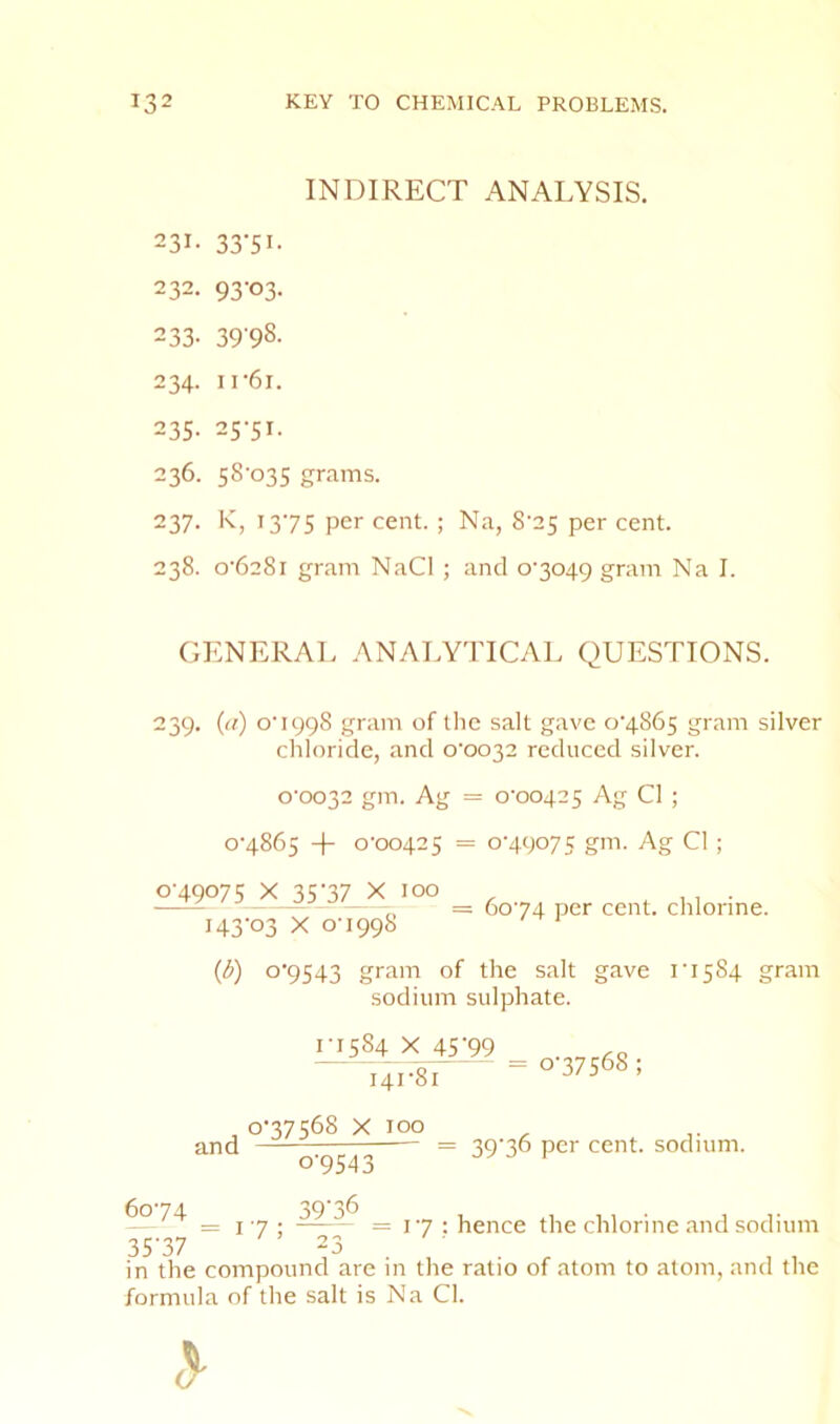 INDIRECT ANALYSIS. 231- 33'5i- 232. 93-03. 233- 39'98- 234. ir6i. 235. 25-51. 236. 58-035 grams. 237. K, 13-75 per cent. ; Na, 8-25 per cent. 238. 0-6281 gram NaCl ; and 0-3049 gram Na I. GENERAL ANALYTICAL QUESTIONS. 239* Q) 0-1998 gram of the salt gave 0-4865 gram silver chloride, and 0-0032 reduced silver. 0-0032 gm. Ag = 0-00425 Ag Cl ; 0-4865 + 0-00425 = 0-49075 gm. Ag Cl ; 0-49075 X 35-37 X 100 143-03 X 0-1998 = 60-74 per cent, chlorine. {b) 0-9543 gram of the salt gave 1-1584 gram sodium sulphate. 1-1584 X 45’99 and 141-81 0-37568 X 100 0-9543 0-37568 ; = 39-36 per cent, sodium. = I 7 • = 1-7 : hence the chlorine and sodium 35-37 23 in the compound are in the ratio of atom to atom, and the formula of the salt is Na Cl.