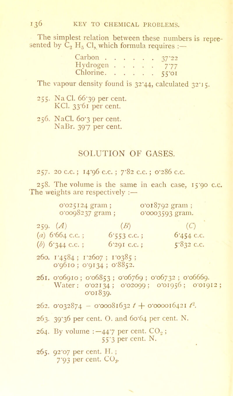 The simplest relation between these numbers is repre- sented by Co Hr, Cl, which formula requires :— Carlion 37'22 Hydrogen 777 Chlorine 55‘oi The vapour density found is 32’44, calculated 32'] 5. 255. NaCl. 66’39 per cent. KCl. 33’6i per cent. 256. NaCl. 6o‘3 per cent. NaBr. 397 per cent. SOl.UTION OF CxASES. 257. 20 c.c.; i4’96 c.c. ; ySz c.c.; o'286 c.c. 258. The volume is the same in each case, iS'po c.c. The weights are respecti\'ely :— 0’025i24 gram ; o'oi8792 gram ; o'oo9S237 gram ; o'ooo3593 gram. 259. (A) (B) (Q (а) 6’664 c.c. ; 6'553 c.c.; 6'454 c.c. (б) 6’344 c.c. ; 6'29i c.c. ; 5'832 c.c. 260. r4S84 ; r26o7 ; ro385 ; o’96io ; o'9i34; o'8852. 261. o'o69Io; o'o6853 ; o'o6j6g ; o’o6732 ; o'o666g. Water; o'02i34; 0‘02099; o'oi956; o'oi9i2 ; 0-01839. 262. 0-032874 — 0-00081632 / -f- 0-000016421 263. 39-36 per cent. O. and 60-64 per cent. N. 264. By volume 447 per cent. CO.^; 55-3 per cent. N. 265. 92-07 per cent. H. ; 7-93 per cent. CO;,.