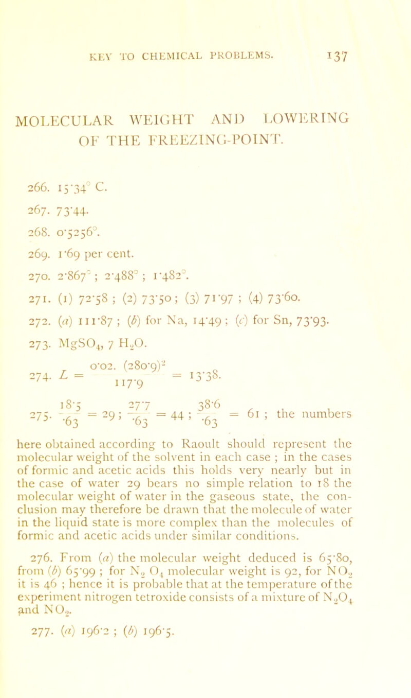 MOLECULAR WEKUIT AND LOWl^RING OF THE FREEZING-POINT. 266. 15 .34’ C. 267. 73'44- 268. 0-5256=. 269. 1-69 per cent. 270. 2-867=; 2-488=; 1-482' 271. (l) 72-58 ; (2) 73-50; (3) 7i'97 ; (4) 73'6o. 272. G) 111-87; {6) for Na , H'49 ; G' ) for Sn, 7 273- MgSO^, 7 H,0. 0-02. (280-9)- 274. L = = 117-9 i3'38- 275. 18-5 111 •63 =^9:^3 =44 38-6 ’ -63 “ 61 ; the 1 here obtained according to Raoult should represent the molecular weight of the solvent in each case ; in the cases of formic and acetic acids this holds very nearly but in the case of water 29 bears no simple relation to 18 the molecular weight of water in the gaseous state, the con- clusion may therefore be drawn that the molecule of water in the liquid state is more complex than the molecules of formic and acetic acids under similar conditions. 276. From (a) the molecular weight deduced is 65'8o, from (/>) 65'99 ; for N., (), molecular weight is 92, for NO.^ it is 46 ; hence it is probable that at the temperature of the experiment nitrogen tetroxide consists of a mixture of N.^0., and NO.,. 277. (a) 196-2 ; G) 196-5.