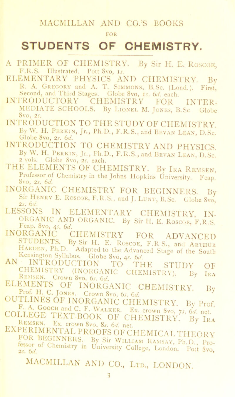 FOR STUDENTS OF CHEMISTRY. A PRIMER OF CHEMISTRY. By Sir H. E. Roscoe, F.R.S. Illustrnted. Pott 8vo, is. ELEMENTARY PHYSICS AND CHEMISTRY. By R. A. Gufcory and A. T. Simmons, U.Sc. (Lond.). First, Second, and Tliird Stages. Globe Svo, u. 6</. each INTRODUCTORY CHEMISTRY FOR IN'I'ER- MF.DIATE SCFIOOLS. By Lionel M. Jones, B.Sc, Glol)e INTRODUCTION TO THE STUDY OF CHEMISTRY. By W. II. Perkin, Jr., Ph.D., F.R.S., and Bevan Lean, D.Sc. Globe Svo, 2s. (^d. INTRODUCTION TO CHEMISTRY AND PHY.SICS By ^Y. II. Perkin, Jr., Ph.D., F.R.S., and Bevan Lean, D.Sc. 2 vols. Globe Svo, 2s. each. I'HE ELEMENTS OF CHEMISTRY. By Ira Rem.skn, Professor of Chemistry in the Johns Mopkins University Fean Svo, 2s. 6d. ‘' INORGANIC CHEMISTRY FOR BEGINNERS. By Sir Henry E. Roscoe, F.R.S., and J. Lunt, B.Sc. Globe Svo, 2s. 6a. LESSONS IN ELEMENTARY CHEMISTRY, IN- ORG.LNIC AND ORGANIC. By Sir H. E. Roscoe, F.R S l eap. Svo, 4s. 6d. INORGANIC CHEMISTRY FOR ADV \NCED F KS-. and'Arthur Harden, Ph.D. Adapted to the Advanced Stage of the South Ken.sington Syllabus. Globe Svo, as. 6d. AN INTRODUCTION TO THE STUDY OF RrM^N^?' (INORG.YNIC CHEMISTRY). By Ira KEMsen. Crown Svo, 6s. 6d. ELEMENTS OF INORGANIC CHEMISTRY. By , C- Jones. Crown Svo, 6.t. 6d. ^ OL ILLNES OF INORGANIC CHEMISTRY. By Prof. rnr r ^ Ex. crown Svo, 7a 6d. net COLLEGE PEXP-BOOK OF CHEMISTRY. By Ika ,,,. P^-'iSEN. P.x. crown Svo, Sr. 6d. net FmSI'S OF C H I- MICAT. TH EO R Y fe«^ PFGINNERS. By Sir Wiei.iam Ra.m.say, Ph.D I'ro- S ■ L'niversity College, London. Pott Svo,