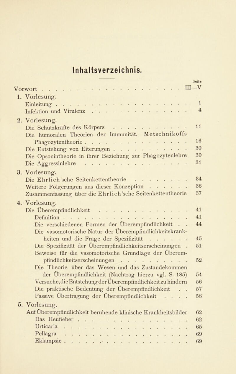 Inhaltsverzeichnis. Seite Vorwort HI—V 1. Vorlesung. Einleitung I Infektion und Virulenz 4 2. Vorlesung. Die Schutzkräfte des Körpers 11 Die humoralen Theorien der Immunität. Metschnikoffs Phagozytentheorie 16 Die Entstehung von Eiterungen 30 Die Opsonintheorie in ihrer Beziehung zur Phagozytenlehre 30 Die Aggressinlehre 31 3. Vorlesung. Die Ehrlich’sche Seitenkettentheorie 34 Weitere Folgerungen aus dieser Konzeption 36 Zusammenfassung über die Ehrlich’sche Seitenkettentheorie 37 4. Vorlesung. Die Überempfindlichkeit 41 Definition 41 Die verschiedenen Formen der Überempfindlichkeit . . 44 Die vasomotorische Natur der Überempfindlichkeitskrank- heiten und die Frage der Spezifizität 45 Die Spezifizität der Überempfindlichkeitserscheinungen . 51 Beweise für die vasomotorische Grundlage der Überem- pfindlichkeitserscheinungen 52 Die Theorie über das Wesen und das Zustandekommen der Überempfindlichkeit (Nachtrag hierzu vgl. S. 185) 54 Versuche, die Entstehung der Überempfindlichkeit zu hindern 56 Die praktische Bedeutung der Überempfindlichkeit . . 57 • • • • Passive Übertragung der Uberempfindlichkeit .... 58 5. Vorlesung. Auf Überempfindlichkeit beruhende klinische Krankheitsbilder 62 Das Heufieber 62 Urticaria 65 Pellagra 69 Eklampsie 69