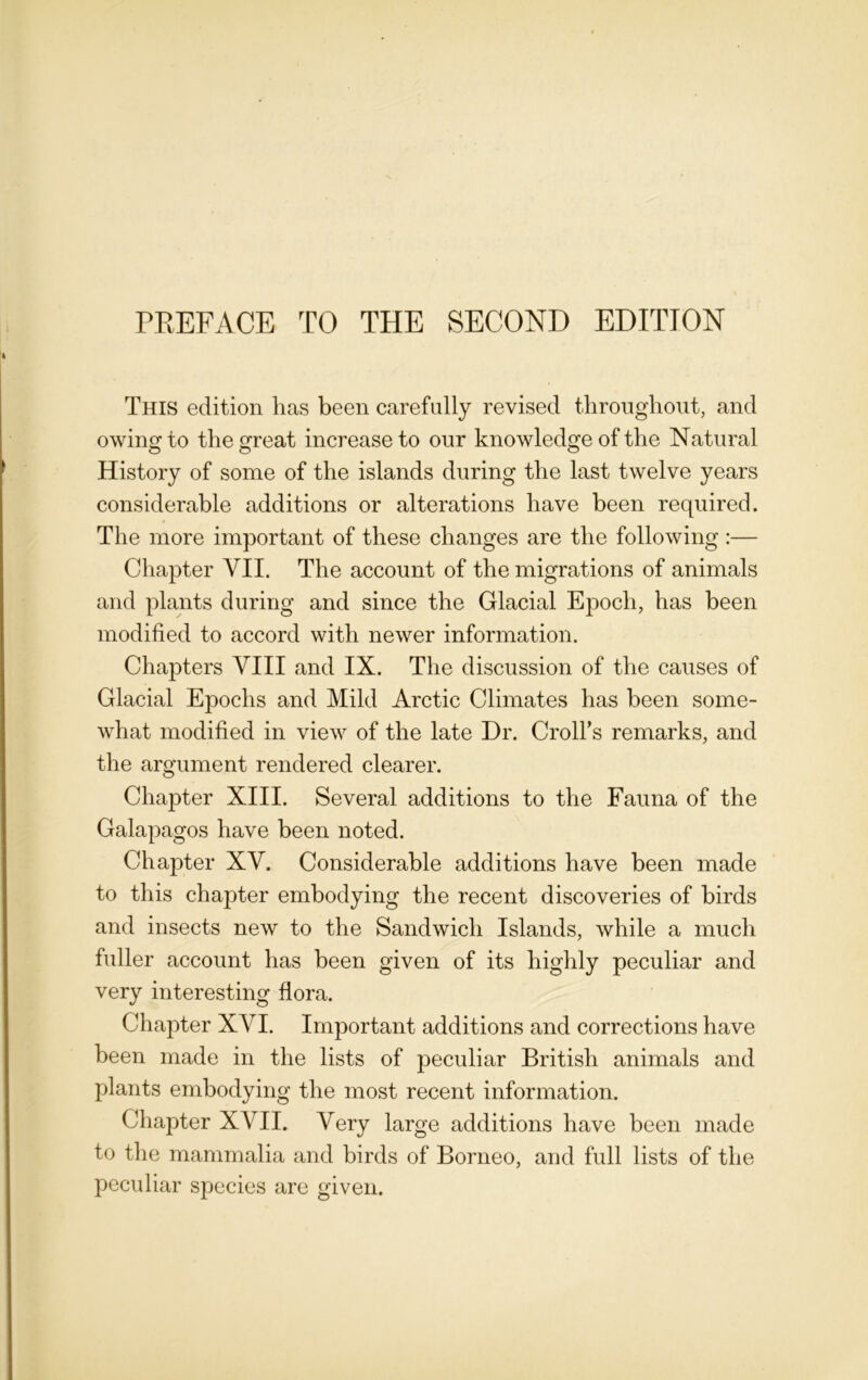 I This edition lias been carefully revised throughout, and owing to the great increase to our knowledge of the Natural History of some of the islands during the last twelve years considerable additions or alterations have been required. The more important of these changes are the following :— Chapter VII. The account of the migrations of animals and plants during and since the Glacial Epoch, has been modified to accord with newer information. Chapters VIII and IX. The discussion of the causes of Glacial Epochs and Mild Arctic Climates has been some- what modified in view of the late Dr. Croll’s remarks, and the argument rendered clearer. Chapter XIII. Several additions to the Fauna of the Galapagos have been noted. Chapter XV. Considerable additions have been made to this chapter embodying the recent discoveries of birds and insects new to the Sandwich Islands, while a much fuller account has been given of its highly peculiar and very interesting flora. Chapter XVI. Important additions and corrections have been made in the lists of peculiar British animals and plants embodying the most recent information. Chapter XVII. Very large additions have been made to the mammalia and birds of Borneo, and full lists of the peculiar species are given.