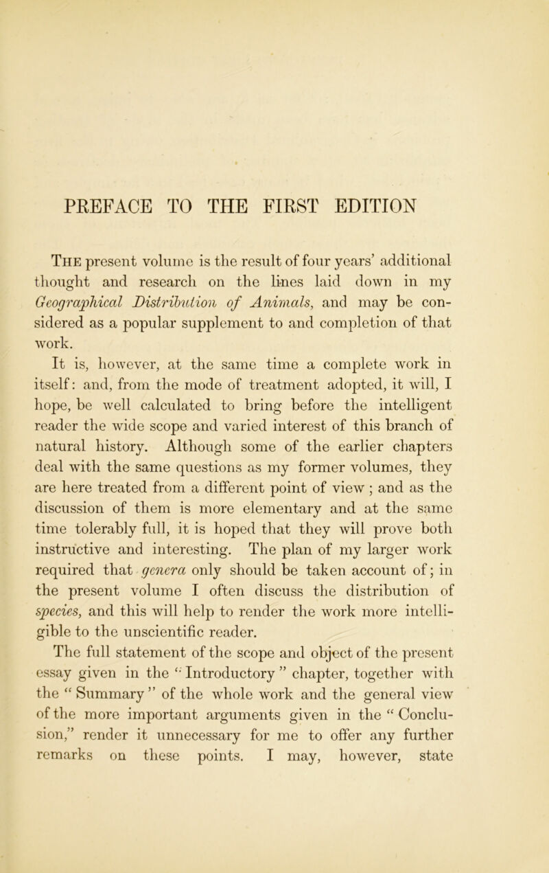 The present volume is the result of four years’ additional thought and research on the lines laid down in my Geographical Distribution of Animals, and may be con- sidered as a popular supplement to and completion of that work. It is, however, at the same time a complete work in itself: and, from the mode of treatment adopted, it will, I hope, be well calculated to bring before the intelligent reader the wide scope and varied interest of this branch of natural history. Although some of the earlier chapters deal with the same questions as my former volumes, they are here treated from a different point of view ; and as the discussion of them is more elementary and at the same time tolerably full, it is hoped that they will prove both instructive and interesting. The plan of my larger work required that genera only should be taken account of; in the present volume I often discuss the distribution of species, and this will help to render the work more intelli- gible to the unscientific reader. The full statement of the scope and object of the present essay given in the Introductory ” chapter, together with the “ Summary” of the whole work and the general view of the more important arguments given in the “ Conclu- sion,” render it unnecessary for me to offer any further remarks on these points. I may, however, state
