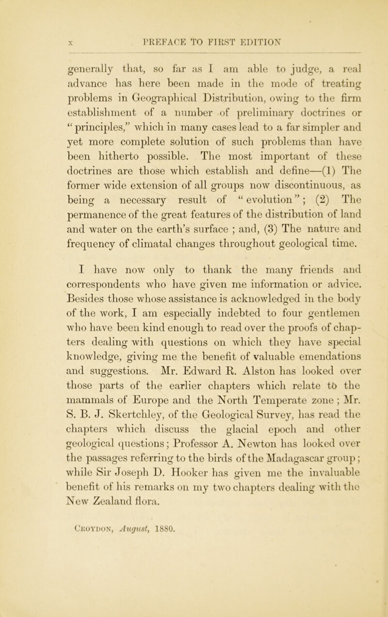 generally that, so far as I am able to judge, a real advance has here been made in the mode of treating problems in Geographical Distribution, owing to the firm establishment of a number of preliminary doctrines or “ principles,” which in many cases lead to a far simpler and yet more complete solution of such problems than have been hitherto possible. The most important of these doctrines are those which establish and define—(1) The former wide extension of all groups now discontinuous, as being a necessary result of “ evolution ”; (2) The permanence of the great features of the distribution of land and water on the earth’s surface ; and, (3) The nature and frequency of climatal changes throughout geological time. I have now only to thank the many friends and correspondents who have given me information or advice. Besides those whose assistance is acknowledged in the body of the work, I am especially indebted to four gentlemen who have been kind enough to read over the proofs of chap- ters dealing with questions on which they have special knowledge, giving me the benefit of valuable emendations and suggestions. Mr. Edward It. Alston has looked over those parts of the earlier chapters which relate tt> the mammals of Europe and the North Temperate zone ; Mr. S. B. J. Skertchley, of the Geological Survey, has read the chapters which discuss the glacial epoch and other geological questions; Professor A. Newton has looked over the passages referring to the birds of the Madagascar group; while Sir Joseph D. Hooker has given me the invaluable benefit of his remarks on my two chapters dealing with the New Zealand flora. Ckoydon, August, 1880.