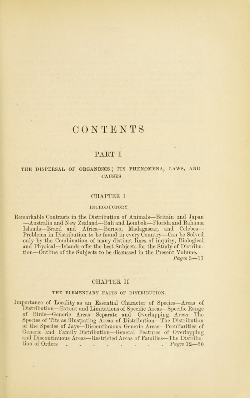 CONTENTS PART I THE DISPERSAL OF ORGANISMS ; ITS PHENOMENA, LAWS, AND CAUSES CHAPTER I INTRODUCTORY emarkable Contrasts in the Distribution of Animals—Britain and Japan —Australia and New Zealand—Bali and Lombok—Florida and Bahama Islands—Brazil and Africa—Borneo, Madagascar, and Celebes— Problems in Distribution to be found in every Country—Can be Solved only by the Combination of many distinct lines of inquiry, Biological and Physical—Islands offer the best Subjects for the Study of Distribu- tion—Outline of the Subjects to be discussed in the Present Volume. Pages 3—11 CHAPTER II THE ELEMENTARY FACTS OF DISTRIBUTION. Importance of Locality as an Essential Character of Species—Areas of Distribution—Extent and Limitations of Specific Areas—Specific Range of Birds—Generic Areas—Separate and Overlapping Areas—The Species of Tits as illustrating Areas of Distribution—The Distribution ol the Species of Jays—Discontinuous Generic Areas—Peculiarities of Generic and Family Distribution—General Features of Overlapping and Discontinuous Areas—Restricted Areas of Families—The Distribu- tion of Orders Pages 12—30