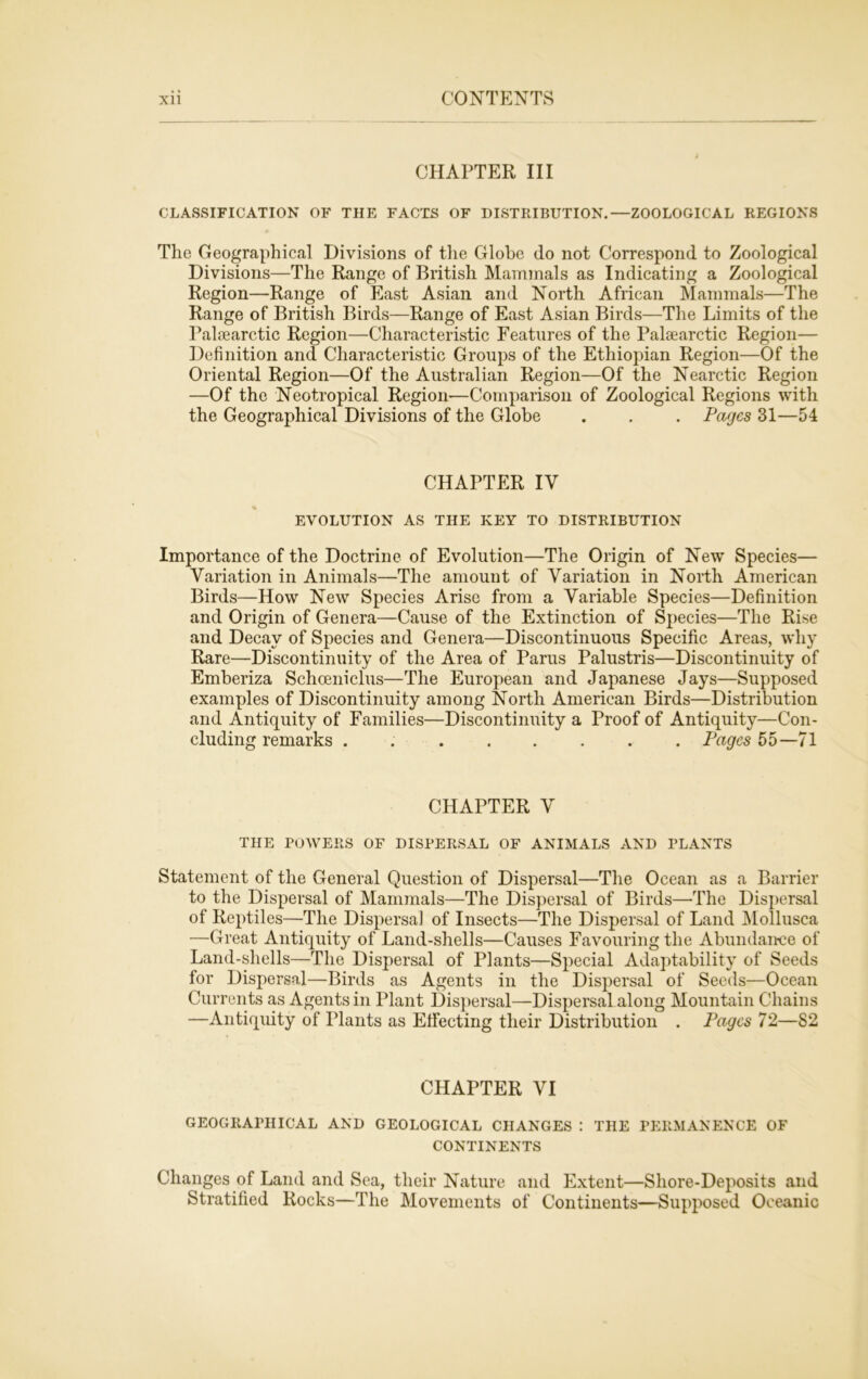 CHAPTER III CLASSIFICATION OF THE FACTS OF DISTRIBUTION.—ZOOLOGICAL REGIONS The Geographical Divisions of the Globe do not Correspond to Zoological Divisions—The Range of British Mammals as Indicating a Zoological Region—Range of East Asian and North African Mammals—The Range of British Birds—Range of East Asian Birds—The Limits of the Palaearctic Region—Characteristic Features of the Palsearctic Region— Definition and Characteristic Groups of the Ethiopian Region—Of the Oriental Region—Of the Australian Region—Of the Nearctic Region —Of the Neotropical Region—Comparison of Zoological Regions with the Geographical Divisions of the Globe . . . Pages 31—54 CHAPTER IV EVOLUTION AS THE KEY TO DISTRIBUTION Importance of the Doctrine of Evolution—The Origin of New Species— Variation in Animals—The amount of Variation in North American Birds—How New Species Arise from a Variable Species—Definition and Origin of Genera—Cause of the Extinction of Species—The Rise and Decay of Species and Genera—Discontinuous Specific Areas, why Rare—Discontinuity of the Area of Parus Palustris—Discontinuity of Emberiza Schceniclus—The European and Japanese Jays—Supposed examples of Discontinuity among North American Birds—Distribution and Antiquity of Families—Discontinuity a Proof of Antiquity—Con- cluding remarks . Pages 55—71 CHAPTER V THE POWERS OF DISPERSAL OF ANIMALS AND PLANTS Statement of the General Question of Dispersal—The Ocean as a Barrier to the Dispersal of Mammals—The Dispersal of Birds—The Dispersal of Reptiles—The Dispersal of Insects—The Dispersal of Land Mollusca —Great Antiquity of Land-shells—Causes Favouring the Abundance of Land-shells—The Dispersal of Plants—Special Adaptability of Seeds for Dispersal—Birds as Agents in the Dispersal of Seeds—Ocean Currents as Agents in Plant Dispersal—Dispersal along Mountain Chains —Antiquity of Plants as Effecting their Distribution . Pages 72—82 CHAPTER VI GEOGRAPHICAL AND GEOLOGICAL CHANGES : THE PERMANENCE OF CONTINENTS Changes of Land and Sea, their Nature and Extent—Shore-Deposits and Stratified Rocks—The Movements of Continents—Supposed Oceanic