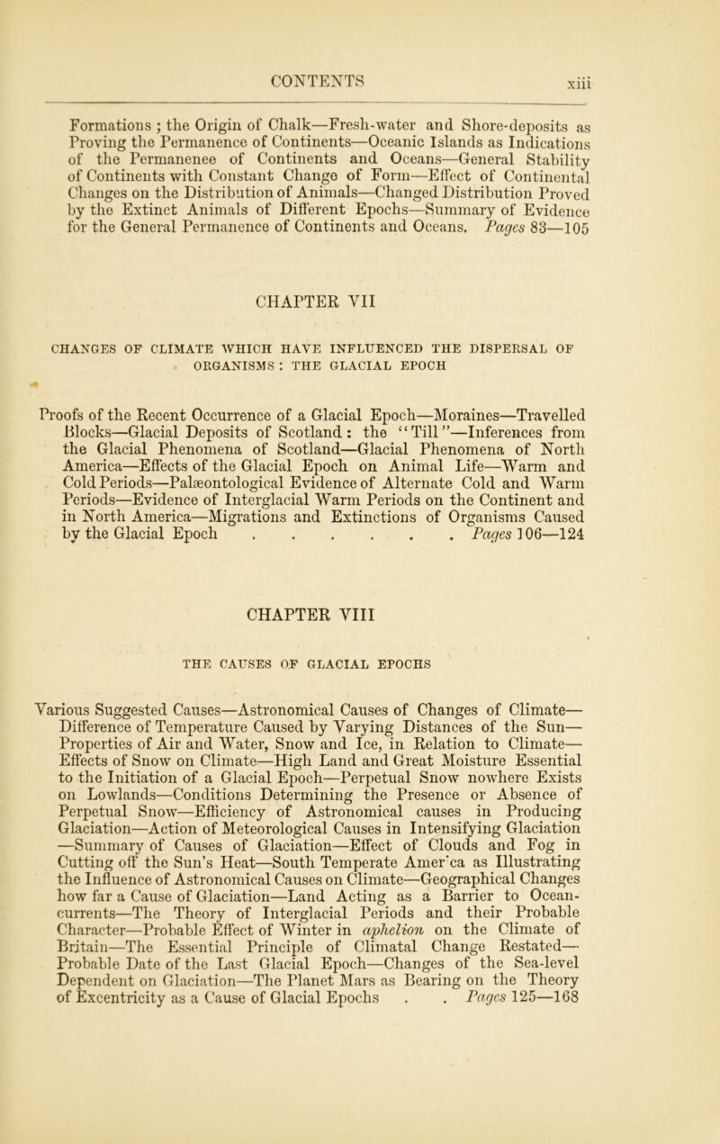 Formations ; the Origin of Chalk—Fresh-water and Shore-deposits as Proving the Permanence of Continents—Oceanic Islands as Indications of the Permanenee of Continents and Oceans—General Stability of Continents with Constant Change of Form—Effect of Continental Changes on the Distribution of Animals—Changed Distribution Proved by the Extinct Animals of Different Epochs—Summary of Evidence for the General Permanence of Continents and Oceans. Pages 83—105 CHAPTER VII CHANGES OF CLIMATE WHICH HAVE INFLUENCED THE DISPERSAL OF ORGANISMS : THE GLACIAL EPOCH Proofs of the Recent Occurrence of a Glacial Epoch—Moraines—Travelled Blocks—Glacial Deposits of Scotland: the “Till”—Inferences from the Glacial Phenomena of Scotland—Glacial Phenomena of North America—Effects of the Glacial Epoch on Animal Life—Warm and Cold Periods—Palaeontological Evidence of Alternate Cold and Warm Periods—Evidence of Interglacial Warm Periods on the Continent and in North America—Migrations and Extinctions of Organisms Caused by the Glacial Epoch Pages 106—124 CHAPTER VIII THE CAUSES OF GLACIAL EPOCHS Various Suggested Causes—Astronomical Causes of Changes of Climate— Difference of Temperature Caused by Varying Distances of the Sun— Properties of Air and Water, Snow and Ice, in Relation to Climate— Effects of Snow on Climate—High Land and Great Moisture Essential to the Initiation of a Glacial Epoch—Perpetual Snow nowhere Exists on Lowlands—Conditions Determining the Presence or Absence of Perpetual Snow—Efficiency of Astronomical causes in Producing Glaciation—Action of Meteorological Causes in Intensifying Glaciation —Summary of Causes of Glaciation—Effect of Clouds and Fog in Cutting off the Sun’s Heat—South Temperate Amer’ca as Illustrating the Influence of Astronomical Causes on Climate—Geographical Changes how far a Cause of Glaciation—Land Acting as a Barrier to Ocean- currents—The Theory of Interglacial Periods and their Probable Character—Probable Effect of Winter in aphelion on the Climate of Britain—The Essential Principle of Climatal Change Restated— Probable Date of the Last Glacial Epoch—Changes of the Sea-level Dependent on Glaciation—The Planet Mars as Bearing on the Theory of Excentricity as a Cause of Glacial Epochs . . Pages 125—168