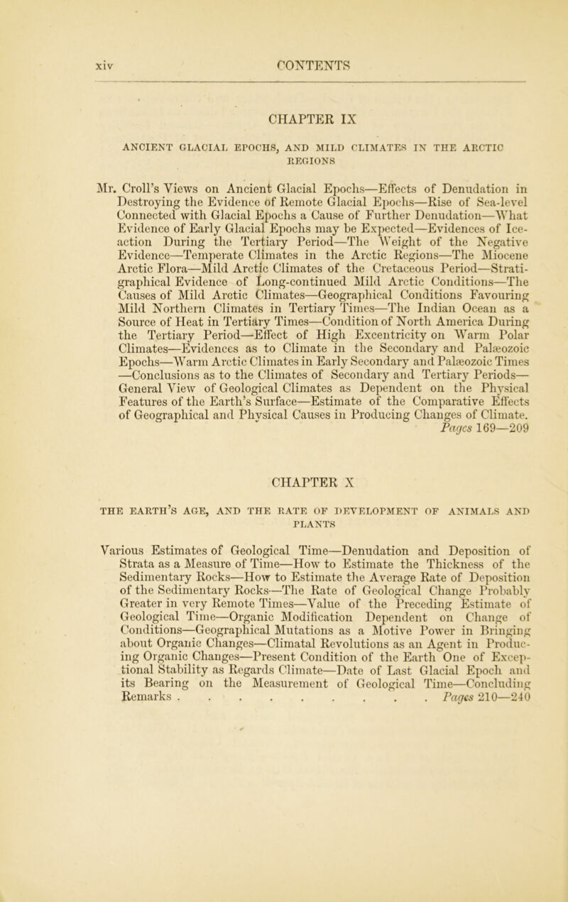 CHAPTER IX ANCIENT GLACIAL EPOCHS, AND MILD CLIMATES IN THE ARCTIC REGIONS Mr. Croll’s Views on Ancient Glacial Epochs—Effects of Denudation in Destroying the Evidence of Remote Glacial Epochs—Rise of Sea-level Connected with Glacial Epochs a Cause of Further Denudation—What Evidence of Early Glacial Epochs may he Expected—Evidences of Ice- action During the Tertiary Period—The Weight of the Negative Evidence—Temperate Climates in the Arctic Regions—The Miocene Arctic Flora—Mild Arctic Climates of the Cretaceous Period—Strati- grapliical Evidence of Long-continued Mild Arctic Conditions—The Causes of Mild Arctic Climates—Geographical Conditions Favouring Mild Northern Climates in Tertiary Times—The Indian Ocean as a Source of Heat in Tertiary Times—Condition of North America During the Tertiary Period—Effect of High Excentricity on Warm Polar Climates—Evidences as to Climate in the Secondary and Palaeozoic Epochs—Warm Arctic Climates in Early Secondary and Palaeozoic Times —Conclusions as to the Climates of Secondary and Tertiary Periods— General View of Geological Climates as Dependent on the Physical Features of the Earth’s Surface—Estimate of the Comparative Effects of Geographical and Physical Causes in Producing Changes of Climate. Pages 169—209 CHAPTER X THE EARTH’S AGE, AND THE RATE OF DEVELOPMENT OF ANIMALS AND PLANTS Various Estimates of Geological Time—Denudation and Deposition of Strata as a Measure of Time—How to Estimate the Thickness of the Sedimentary Rocks—How to Estimate the Average Rate of Deposition of the Sedimentary Rocks—The Rate of Geological Change Probably Greater in very Remote Times—Value of the Preceding Estimate of Geological Time—Organic Modification Dependent on Change of Conditions—Geographical Mutations as a Motive Power in Bringing about Organic Changes—Climatal Revolutions as an Agent in Produc- ing Organic Changes—Present Condition of the Earth One of Excep- tional Stability as Regards Climate—Date of Last Glacial Epoch and its Bearing on the Measurement of Geological Time—Concluding Remarks . Pages 210—240