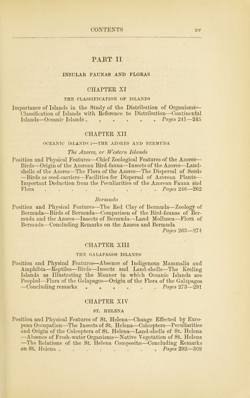 PART II INSULAR FAUNAS AND FLORAS CHAPTER XI THE CLASSIFICATION OF ISLANDS Importance of Islands in the Study of the Distribution of Organisms— Classification of Islands with Reference to Distribution—Continental Islands—Oceanic Islands ...... Pages 241—245 CHAPTER XII OCEANIC ISLANDS :—THE AZORES AND BERMUDA The Azores, or Western Islands Position and Physical Features—Chief Zoological Features of the Azores— Birds—Origin of the Azorean Bird-fauna—Insects of the Azores—Land- shells of the Azores—The Flora of the Azores—The Dispersal of Seeds —Birds as seed-carriers—Facilities for Dispersal of Azorean Plants— Important Deduction from the Peculiarities of the Azorean Fauna and Flora ......... Pages 246—-262 Bermuda Position and Physical Features—The Red Clay of Bermuda—Zoology of Bermuda—Birds of Bermuda—Comparison of the Bird-faunas of Ber- muda and the Azores—Insects of Bermuda—Land Mollusca—Flora of Bermuda—Concluding Remarks on the Azores and Bermuda Pages 263—274 CHAPTER XIII THE GALAPAGOS ISLANDS Position and Physical Features—Absence of Indigenous Mammalia and Amphibia—Reptiles—Birds—Insects and Land-shells—The Keeling Islands as Illustrating the Manner in which Oceanic Islands are Peopled—Flora of the Galapagos—Origin of the Flora of the Galapagos —Concluding remarks Pages 273—291 CHAPTER XIV ST. HELENA Position and Physical Features of St. Helena—Change Effected by Euro- pean Occupation—The Insects of St. Helena—Coleoptera—Peculiarities and Origin of the Coleoptera of St. Helena—Land-shells of St. Helena —Absence of Fresh-water Organisms—Native Vegetation of St. Helena —The Relations of the St. Helena Composite—Concluding Remarks on St. Helena Pages 292—309