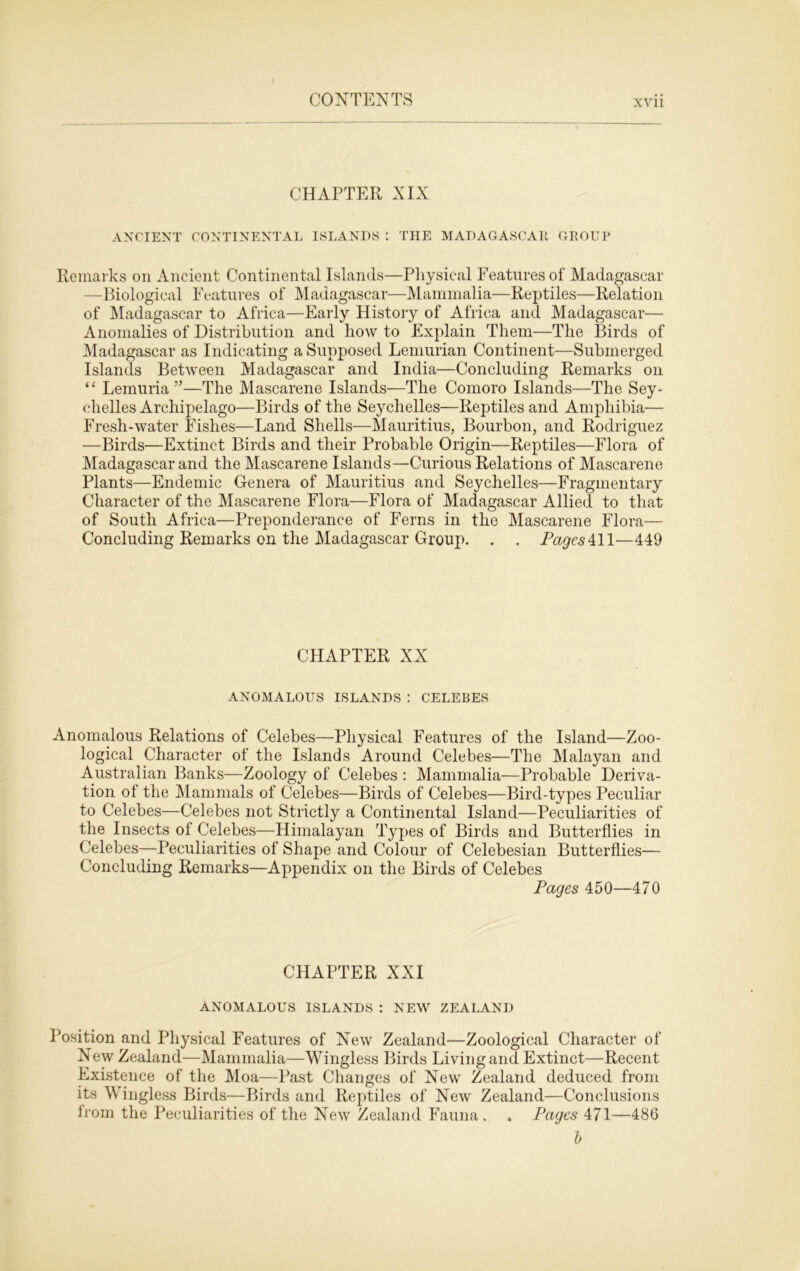 CHAPTER XIX ANCIENT CONTINENTAL ISLANDS *. THE MADAGASCAR GROUP Remarks on Ancient Continental Islands—Physical Features of Madagascar —Biological Features of Madagascar—Mammalia—Reptiles—Relation of Madagascar to Africa—Early History of Africa and Madagascar— Anomalies of Distribution and liow to Explain Them—The Birds of Madagascar as Indicating a Supposed Lemurian Continent—Submerged Islands Between Madagascar and India—Concluding Remarks on “ Lemuria ”—The Mascarene Islands—The Comoro Islands—The Sey- chelles Archipelago—Birds of the Seychelles—Reptiles and Amphibia— Fresh-water Fishes—Land Shells—Mauritius, Bourbon, and Rodriguez —Birds—Extinct Birds and their Probable Origin—Reptiles—Flora of Madagascar and the Mascarene Islands—Curious Relations of Mascarene Plants—Endemic Genera of Mauritius and Seychelles—Fragmentary Character of the Mascarene Flora—Flora of Madagascar Allied to that of South Africa—Preponderance of Ferns in the Mascarene Flora— Concluding Remarks on the Madagascar Group. . . Pages‘ill—449 CHAPTER XX ANOMALOUS ISLANDS : CELEBES Anomalous Relations of Celebes—Physical Features of the Island—Zoo- logical Character of the Islands Around Celebes—The Malayan and Australian Banks—Zoology of Celebes : Mammalia—Probable Deriva- tion of the Mammals of Celebes—Birds of Celebes—Bird-types Peculiar to Celebes—Celebes not Strictly a Continental Island—Peculiarities of the Insects of Celebes—Himalayan Types of Birds and Butterflies in Celebes—Peculiarities of Shape and Colour of Celebesian Butterflies— Concluding Remarks—Appendix on the Birds of Celebes Pages 450—470 CHAPTER XXI ANOMALOUS ISLANDS : NEW ZEALAND Position and Physical Features of New Zealand—Zoological Character of New Zealand—Mammalia—Wingless Birds Living and Extinct—Recent Existence of the Moa—Past Changes of New Zealand deduced from its Wingless Birds—Birds and Reptiles of New Zealand—Conclusions from the Peculiarities of the New Zealand Fauna. . Pages 471—486 b