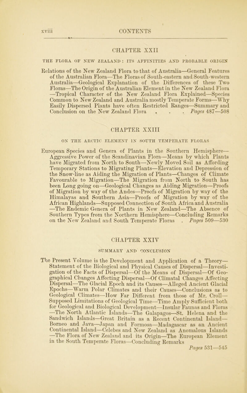 + CHAPTER XXII THE FLORA OF NEW ZEALAND : ITS AFFINITIES AND PROBABLE ORIGIN Relations of tlie New Zealand Flora to that of Australia—General Features of the Australian Flora—The Floras of South-eastern and South-western Australia—Geological Explanation of the Differences of these Two Floras—The Origin of the Australian Element in the New Zealand Flora —Tropical Character of the New Zealand Flora Explained—Species Common to New Zealand and Australia mostly Temperate Forms—Why Easily Dispersed Plants have often Restricted Ranges—Summary and Conclusion on the New Zealand Flora . . . Pages 487—508 CHAPTER XXIII ON THE ARCTIC ELEMENT IN SOUTH TEMPERATE FLORAS European Species and Genera of Plants in the Southern Hemisphere— Aggressive Power of the Scandinavian Flora—Means by which Plants have Migrated from North to South—Newly Moved Soil as Affording Temporary Stations to Migrating Plants—Elevation and Depression of the Snow-line as Aiding the Migration of Plants—Changes of Climate Favourable to Migration—The Migration from North to South has been Long going on—Geological Changes as Aiding Migration—Proofs of Migration by way of the Andes—Proofs of Migration by way of the Himalayas and Southern Asia—Proofs of Migration by way of the African Highlands—Supposed Connection of South Africa and Australia —The Endemic Genera of Plants in New Zealand—The Absence of Southern Types from the Northern Hemisphere—Concluding Remarks on the New Zealand and South Temperate Floras . Pages 509—530 CHAPTER XXIY SUMMARY AND CONCLUSION The Present Volume is the Development and Application of a Theory— Statement of the Biological and Physical Causes of Dispersal—Investi- gation of the Facts of Dispersal—Of the Means of Dispersal—Of Geo- graphical Changes Affecting Dispersal—Of Climatal Changes Affecting Dispersal—The Glacial Epoch and its Causes—Alleged Ancient Glacial Epochs—Warm Polar Climates and their Causes—Conclusions as to Geological Climates—How Far Different from those of Mr. Croll— Supposed Limitations of Geological Time—Time Amply Sufficient both for Geological and Biological Development—Insular Faunas and Floras —The North Atlantic Islands—The Galapagos—St. Helena and the Sandwich Islands—Great Britain as a Recent Continental Island— Borneo and Java—Japan and Formosa—Madagascar as an Ancient Continental Island—Celebes and New Zealand as Anomalous Islands -—The Flora of New Zealand and its Origin—The European Element in the South Temperate Floras—Concluding Remarks Pages 531—545