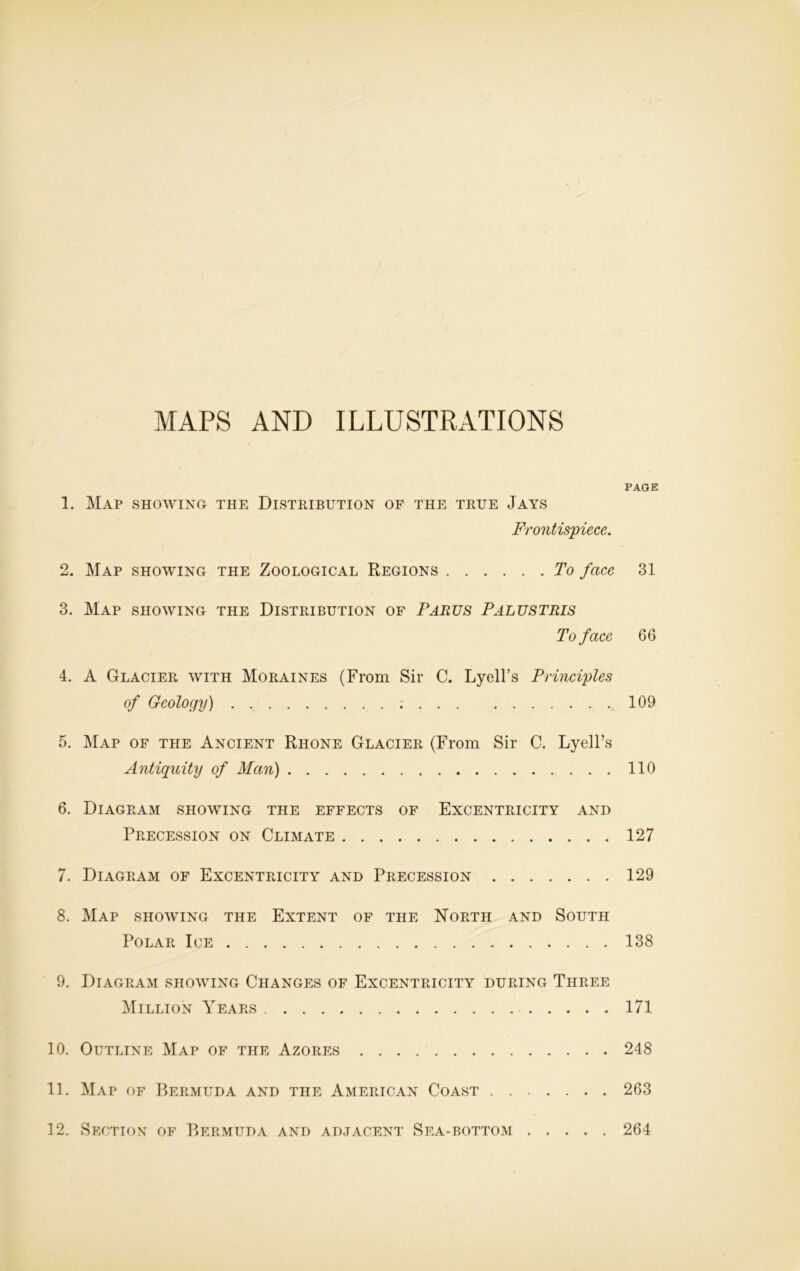 MAPS AND ILLUSTRATIONS 1. Map showing the Distribution of the true Jays Frontispiece. 2. Map showing the Zoological Regions To face 3. Map showing the Distribution of Parus Palustris To face 4. A Glacier with Moraines (From Sir C. Lyell’s Principles of Geology) 5. Map of the Ancient Rhone Glacier (From Sir C. Lyell’s Antiquity of Man) 6. Diagram showing the effects of Excentricity and Precession on Climate 7. Diagram of Excentricity and Precession 8. Map showing the Extent of the North and South Polar Ice 9. Diagram showing Changes of Excentricity during Three Million Years 10. Outline Map of the Azores 11. Map of Bermuda and the American Coast PAGE 31 66 109 110 127 129 138 171 248 263 12. Section of Bermuda and adjacent Sea-bottom 264
