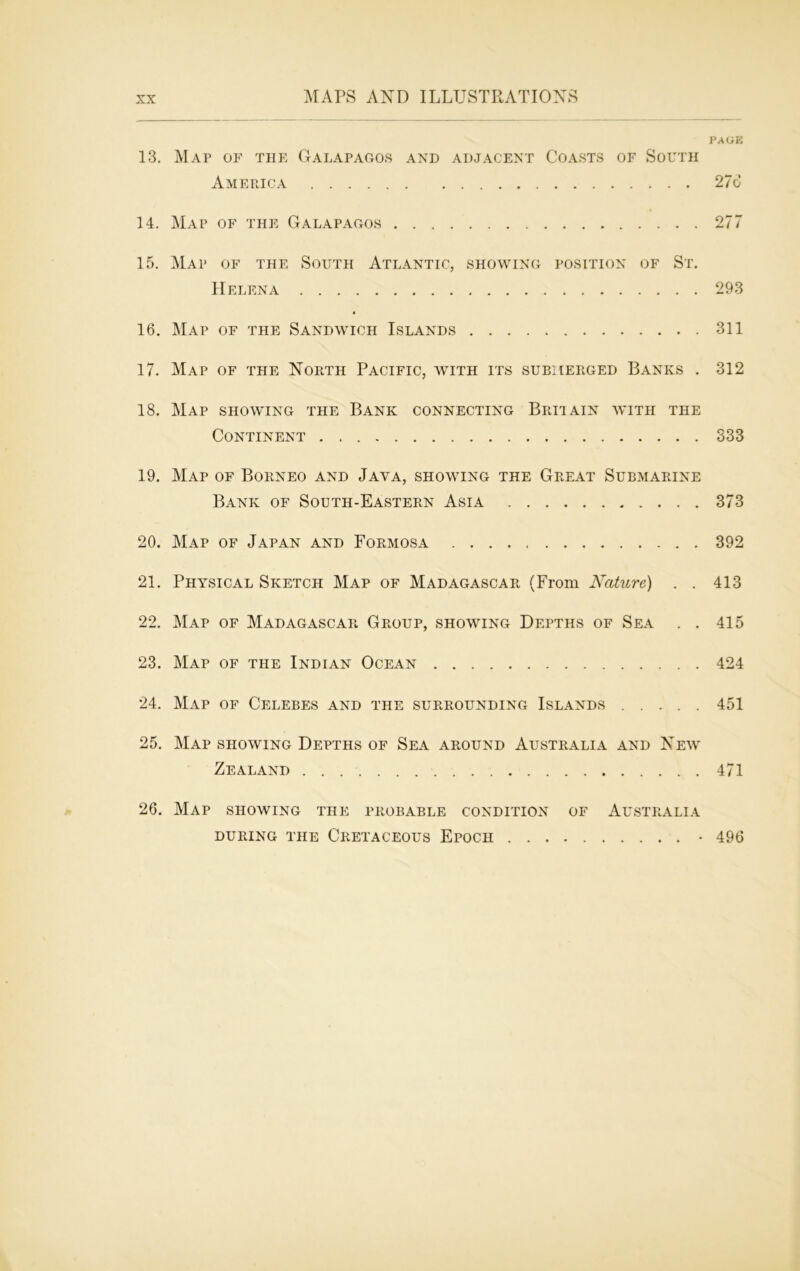 PAGE 13. Map of the Galapagos and adjacent Coasts of South America 276 14. Map of the Galapagos 277 15. Map of the South Atlantic, showing position of St. Helena 293 16. Map of the Sandwich Islands 311 17. Map of the North Pacific, with its submerged Banks . 312 18. Map showing the Bank connecting Britain with the Continent 333 19. Map of Borneo and Java, showing the Great Submarine Bank of South-Eastern Asia 373 20. Map of Japan and Formosa 392 21. Physical Sketch Map of Madagascar (From Nature) . . 413 22. Map of Madagascar Group, showing Depths of Sea . . 415 23. Map of the Indian Ocean 424 24. Map of Celebes and the surrounding Islands 451 25. Map showing Depths of Sea around Australia and New Zealand 471 26. Map showing the probable condition of Australia during the Cretaceous Epoch 496