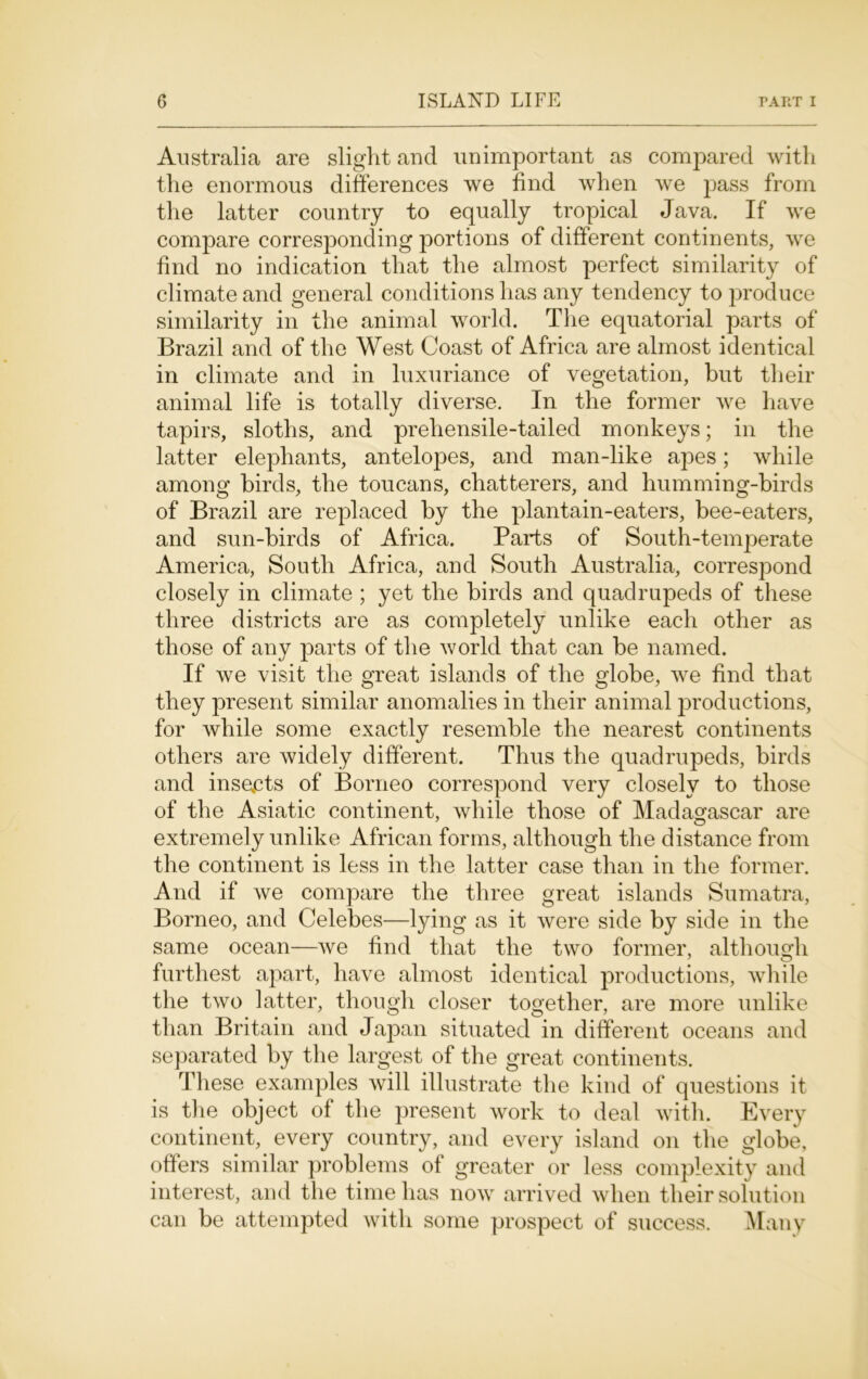 Australia are slight and unimportant as compared with the enormous differences we find when we pass from the latter country to equally tropical Java. If we compare corresponding portions of different continents, we find no indication that the almost perfect similarity of climate and general conditions has any tendency to produce similarity in the animal world. The equatorial parts of Brazil and of the West Coast of Africa are almost identical in climate and in luxuriance of vegetation, but their animal life is totally diverse. In the former we have tapirs, sloths, and prehensile-tailed monkeys; in the latter elephants, antelopes, and man-like apes; while among birds, the toucans, chatterers, and humming-birds of Brazil are replaced by the plantain-eaters, bee-eaters, and sun-birds of Africa. Parts of South-temperate America, South Africa, and South Australia, correspond closely in climate ; yet the birds and quadrupeds of these three districts are as completely unlike each other as those of any parts of the world that can be named. If we visit the great islands of the globe, we find that they present similar anomalies in their animal productions, for while some exactly resemble the nearest continents others are widely different. Thus the quadrupeds, birds and insects of Borneo correspond very closely to those of the Asiatic continent, while those of Madagascar are extremely unlike African forms, although the distance from the continent is less in the latter case than in the former. And if we compare the three great islands Sumatra, Borneo, and Celebes—lying as it were side by side in the same ocean—we find that the two former, although furthest apart, have almost identical productions, while the two latter, though closer together, are more unlike than Britain and Japan situated in different oceans and separated by the largest of the great continents. These examples will illustrate the kind of questions it is the object of the present work to deal with. Every continent, every country, and every island on the globe, offers similar problems of greater or less complexity and interest, and the time has now arrived when their solution can be attempted with some prospect of success. Many