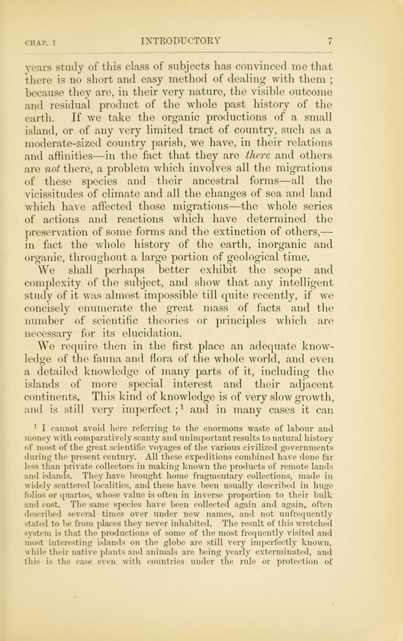 years study of this class of subjects has convinced me that there is no short and easy method of dealing with them ; because they are, in their very nature, the visible outcome and residual product of the whole past history of the earth. If we take the organic productions of a small island, or of any very limited tract of country, such as a moderate-sized country parish, we have, in their relations and affinities—in the fact that they are there and others are not there, a problem which involves all the migrations of these species and their ancestral forms—all the vicissitudes of climate and all the changes of sea and land which have affected those migrations—the whole series of actions and reactions which have determined the preservation of some forms and the extinction of others,— in fact the whole history of the earth, inorganic and organic, throughout a large portion of geological time. We shall perhaps better exhibit the scope and complexity of the subject, and show that any intelligent study of it was almost impossible till quite recently, if we concisely enumerate the great mass of facts and the number of scientific theories or principles which are necessary for its elucidation. We require then in the first place an adequate know- ledge of the fauna and flora of the whole world, and even a detailed knowledge of many parts of it, including the islands of more special interest and their adjacent continents. Th is kind of knowledge is of very slow growth, and is still very imperfect ;1 and in many cases it can 1 I cannot avoid here referring to the enormous waste of labour and money with comparatively scanty and unimportant results to natural history of most of the great scientific voyages of the various civilized governments during the present century. All these expeditions combined have done far less than private collectors in making known the products of remote lands and islands. They have brought home fragmentary collections, made in widely scattered localities, and these have been usually described in huge folios or quartos, whose value is often in inverse proportion to their bulk and cost. The same species have been collected again and again, often described several times over under new names, and not unfrequently stated to be from places they never inhabited. The result of this wretched system is that the productions of some of the most frequently visited and most interesting islands on the globe are still very imperfectly known, while their native plants and animals are being yearly exterminated, and this is the case even with countries under the rule or protection of