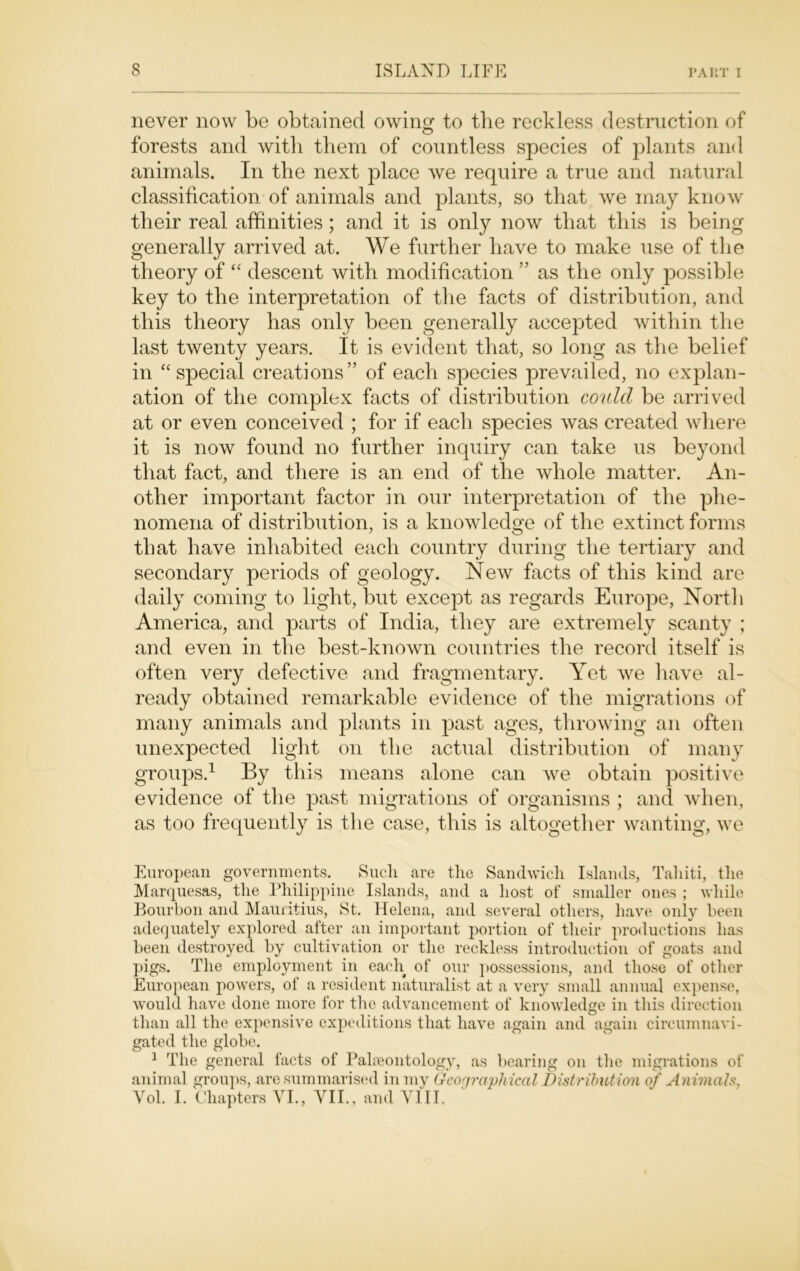 never now be obtained owing to the reckless destruction of forests and with them of countless species of plants and animals. In the next place we require a true and natural classification of animals and plants, so that we may know their real affinities; and it is only now that this is being generally arrived at. We further have to make use of the theory of “ descent with modification ” as the only possible key to the interpretation of the facts of distribution, and this theory has only been generally accepted within the last twenty years. It is evident that, so long as the belief in “ special creations” of each species prevailed, no explan- ation of the complex facts of distribution could be arrived at or even conceived ; for if each species was created where it is now found no further inquiry can take us beyond that fact, and there is an end of the whole matter. An- other important factor in our interpretation of the phe- nomena of distribution, is a knowledge of the extinct forms that have inhabited each country during the tertiary and secondary periods of geology. New facts of this kind are daily coming to light, but except as regards Europe, North America, and parts of India, they are extremely scanty ; and even in the best-known countries the record itself is often very defective and fragmentary. Yet we have al- ready obtained remarkable evidence of the migrations of many animals and plants in past ages, throwing an often unexpected light on the actual distribution of many groups.1 By this means alone can wre obtain positive evidence of the past migrations of organisms ; and when, as too frequently is the case, this is altogether wanting, we European governments. Such are the Sandwich Islands, Tahiti, the Marquesas, the Philippine Islands, and a host of smaller ones ; while Bourbon and Mauritius, St. Helena, and several others, have only been adequately explored after an important portion of their productions has been destroyed by cultivation or the reckless introduction of goats and pigs. The employment in each of our possessions, and those of other European powers, of a resident naturalist at a very small annual expense, would have done more for the advancement of knowledge in this direction than all the expensive expeditions that have again and again circumnavi- gated the globe. 1 The general facts of Palaeontology, as bearing on the migrations of animal groups, are summarised in my Geographical Distribution of Animals, Vol. I. Chapters VI., VII., and VIII.