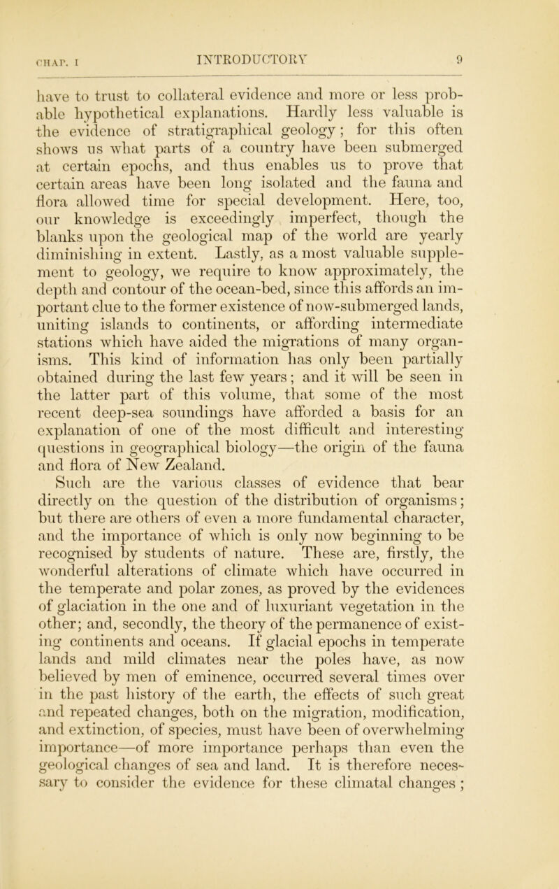 have to trust to collateral evidence and more or less prob- able hypothetical explanations. Hardly less valuable is the evidence of stratigrapliical geology; for this often shows us wliat parts of a country have been submerged at certain epochs, and thus enables us to prove that certain areas have been long isolated and the fauna and flora allowed time for special development. Here, too, our knowledge is exceedingly imperfect, though the blanks upon the geological map of the world are yearly diminishing in extent. Lastly, as a most valuable supple- ment to geology, we require to know approximately, the depth and contour of the ocean-bed, since this affords an im- portant clue to the former existence of now-submerged lands, uniting islands to continents, or affording intermediate stations which have aided the migrations of many organ- isms. This kind of information has only been partially obtained during the last few years; and it will be seen in the latter part of this volume, that some of the most recent deep-sea soundings have afforded a basis for an explanation of one of the most difficult and interesting questions in geographical biology—the origin of the fauna and flora of New Zealand. Such are the various classes of evidence that bear directly on the question of the distribution of organisms; but there are others of even a more fundamental character, and the importance of which is only now beginning to be recognised by students of nature. These are, firstly, the wonderful alterations of climate which have occurred in the temperate and polar zones, as proved by the evidences of glaciation in the one and of luxuriant vegetation in the other; and, secondly, the theory of the permanence of exist- ing continents and oceans. If glacial epochs in temperate lands and mild climates near the poles have, as now believed by men of eminence, occurred several times over in the past history of the earth, the effects of such great and repeated changes, both on the migration, modification, and extinction, of species, must have been of overwhelming importance—of more importance perhaps than even the geological changes of sea and land. It is therefore neces- sary to consider the evidence for these climatal changes ;