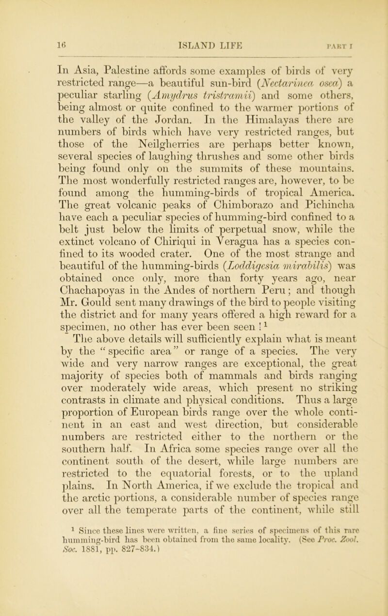 In Asia, Palestine affords some examples of birds of very restricted range—a beautiful sun-bird (Nectarinect osea) a peculiar starling (Amydrus tristramii) and some others, being almost or quite confined to the warmer portions of the valley of the Jordan. In the Himalayas there are numbers of birds which have very restricted ranges, but those of the Neilgherries are perhaps better known, several species of laughing thrushes and some other birds being found only on the summits of these mountains. The most wonderfully restricted ranges are, however, to be found among the humming-birds of tropical America. The great volcanic peaks of Chimborazo and Pichincha have each a peculiar species of humming-bird confined to a belt just below the limits, of perpetual snow, while the extinct volcano of Chiriqui in Veragua has a species con- fined to its wooded crater. One of the most strange and beautiful of the humming-birds (.Loddigesia mirabilis) was obtained once only, more than forty years ago, near Chachapoyas in the Andes of northern Peru; and though Mr. Gould sent many drawings of the bird to people visiting the district and for many years offered a high reward for a specimen, no other has ever been seen !1 The above details will sufficiently explain what is meant by the “ specific area ” or range of a species. The very wide and very narrow ranges are exceptional, the great majority of species both of mammals and birds ranging over moderately wide areas, which present no striking contrasts in climate and physical conditions. Thus a large proportion of European birds range over the whole conti- nent in an east and west direction, but considerable numbers are restricted either to the northern or the southern half. In Africa some species range over all the continent south of the desert, while large numbers are restricted to the equatorial forests, or to the upland plains. In North America, if we exclude the tropical and the arctic portions, a considerable number of species range over all the temperate parts of the continent, while still 1 Since these lines were written, a fine series of specimens of this rare humming-bird has been obtained from the same locality. (See Proc. Zoo1. Soc. 1881, pp. 827-834.)