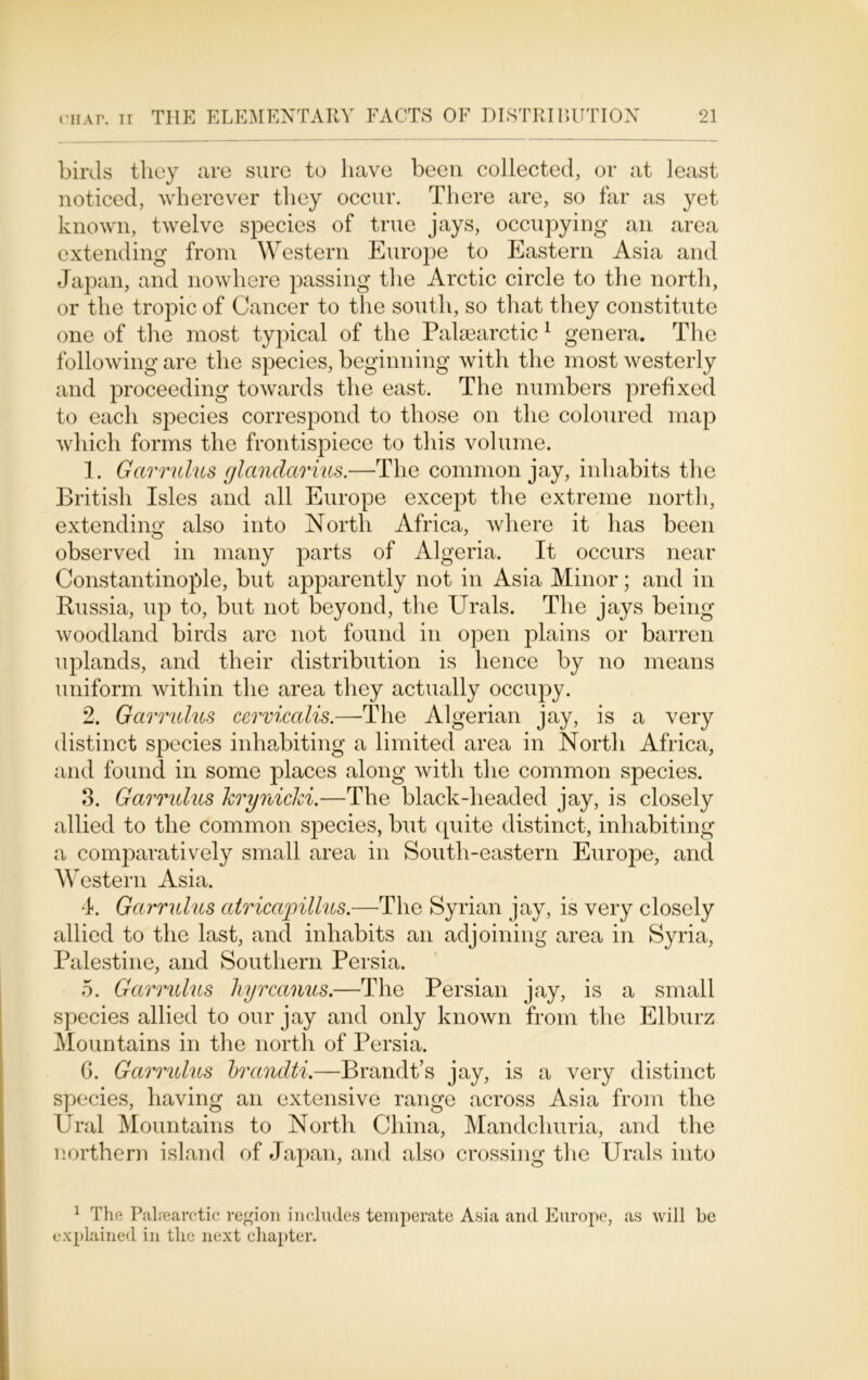 birds they are sure to have been collected, or at least noticed, wherever they occur. There are, so far as yet known, twelve species of true jays, occupying an area extending from Western Europe to Eastern Asia and Japan, and nowhere passing the Arctic circle to the north, or the tropic of Cancer to the south, so that they constitute one of the most typical of the Palsearctic 1 genera. The following are the species, beginning with the most westerly and proceeding towards the east. The numbers prefixed to each species correspond to those on the coloured map which forms the frontispiece to this volume. 1. Garrulus glandarins.—The common jay, inhabits the British Isles and all Europe except the extreme north, extending also into North Africa, where it has been observed in many parts of Algeria. It occurs near Constantinople, but apparently not in Asia Minor; and in Russia, up to, but not beyond, the Urals. The jays being woodland birds are not found in open plains or barren uplands, and their distribution is hence by no means uniform within the area they actually occupy. 2. Garrulus cervicalis.—The Algerian jay, is a very distinct species inhabiting a limited area in North Africa, and found in some places along with the common species. 3. Garrulus krynicld.—The black-headed jay, is closely allied to the common species, but quite distinct, inhabiting a comparatively small area in South-eastern EurojDe, and Western Asia. 4. Garrulus atricwpillus.—The Syrian jay, is very closely allied to the last, and inhabits an adjoining area in Syria, Palestine, and Southern Persia. 5. Garrulus hyrcanus.—The Persian jay, is a small species allied to our jay and only known from the Elburz Mountains in the north of Persia. 6. Garrulus brandti.—Brandt’s jay, is a very distinct species, having an extensive range across Asia from the Ural Mountains to North China, Mandchuria, and the northern island of Japan, and also crossing the Urals into 1 The Palrearctic region includes temperate Asia and Europe, as will be explained in the next chapter.