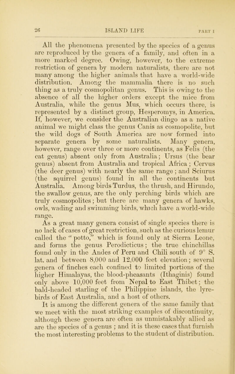 All the phenomena presented by the species of a genus are reproduced by the genera of a family, and often in a more marked degree. Owing, however, to the extreme restriction of genera by modern naturalists, there are not many among the higher animals that have a world-wide distribution. Among the mammalia there is no such thing as a truly cosmopolitan genus. This is owing to the absence of all the higher orders except the mice from Australia, while the genus Mus, which occurs there, is represented by a distinct group, Hesperomys, in America. If, however, we consider the Australian dingo as a native animal we might class the genus Canis as cosmopolite, but the wild dogs of South America are now formed into separate genera by some naturalists. Many genera, however, range over three or more continents, as Felis (the cat genus) absent only from Australia; Ursus (the bear genus) absent from Australia and tropical Africa ; Cervus (the deer genus) with nearly the same range ; and Sciurus (the squirrel genus) found in all the continents but Australia. Among birds Turdus, the thrush, and Hirundo, the swallow genus, are the only perching birds which are truly cosmopolites; but there are many genera of hawks, owls, wading and swimming birds, winch have a world-wide range. As a great many genera consist of single species there is no lack of cases of great restriction, such as the curious lemur called the “ potto/’ which is found only at Sierra Leone, and forms the genus Perodicticus; the true chinchillas found only in the Andes of Peru and Chili south of 9° S. lat. and between 8,000 and 12,000 feet elevation; several genera of finches each confined to limited portions of the higher Himalayas, the blood-pheasants (Ithaginis) found only above 10,000 feet from Nepal to East Thibet; the bald-headed starling of the Philippine islands, the lyre- birds of East Australia, and a host of others. It is among the different genera of the same family that we meet with the most striking examples of discontinuity, although these genera are often as unmistakably allied as are the species of a genus ; and it is these cases that furnish the most interesting problems to the student of distribution.