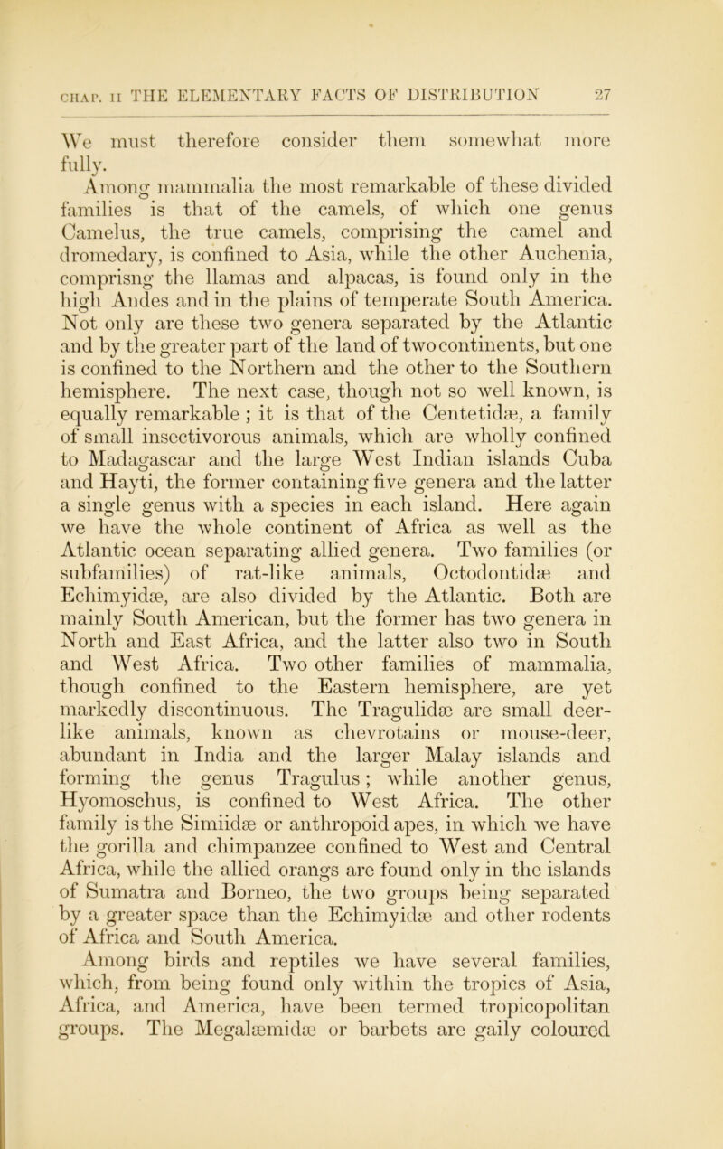 We must therefore consider them somewhat more fully. Amontr mammalia the most remarkable of these divided families is that of the camels, of which one genus Camelus, the true camels, comprising the camel and dromedary, is confined to Asia, while the other Auchenia, comprisng the llamas and alpacas, is found only in the high Andes and in the plains of temperate South America. Not only are these two genera separated by the Atlantic and by the greater part of the land of two continents, but one is confined to the Northern and the other to the Southern hemisphere. The next case, though not so well known, is equally remarkable ; it is that of the Centetidse, a family of small insectivorous animals, which are wholly confined to Madagascar and the large West Indian islands Cuba o o and Hayti, the former containing five genera and the latter a single genus with a species in each island. Here again we have the whole continent of Africa as well as the Atlantic ocean separating allied genera. Two families (or subfamilies) of rat-like animals, Octodontidae and Ecliimyidse, are also divided by the Atlantic. Both are mainly South American, but the former has two genera in North and East Africa, and the latter also two in South and West Africa. Two other families of mammalia, though confined to the Eastern hemisphere, are yet markedly discontinuous. The Tragulidse are small deer- like animals, known as chevrotains or mouse-deer, abundant in India and the larger Malay islands and forming the genus Tragulus; while another genus, Hyomoschus, is confined to West Africa. The other family is the Simiidse or anthropoid apes, in which we have the gorilla and chimpanzee confined to West and Central Africa, while the allied orangs are found only in the islands of Sumatra and Borneo, the two groups being separated by a greater space than the Echimyidse and other rodents of Africa and South America. Among birds and reptiles we have several families, which, from being found only within the tropics of Asia, Africa, and America, have been termed tropicopolitan groups. The Megalsemidae or barbets are gaily coloured