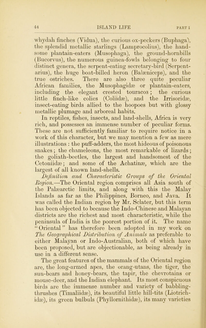 whydah finches (Vidua), the curious ox-peckers (Buphaga), the splendid metallic starlings (Lamprocolius), the hand- some jjlantain-eaters (Musophaga), the ground-hornbills (Bucorvus), the numerous guinea-fowls belonging to four distinct genera, the serpent-eating secretary-bird (Serpent- arius), the huge boat-billed heron (Balseniceps), and the true ostriches. There are also three quite peculiar African families, the Musophagidse or plantain-eaters, including the elegant crested touracos ; the curious little finch-like colies (Coliidse), and the Irrisoridse, insect-eating birds allied to the hoopoes but with glossy metallic plumage and arboreal habits. In reptiles, fishes, insects, and land-shells, Africa is very rich, and possesses an immense number of peculiar forms. These are not sufficiently familiar to require notice in a work of this character, but we may mention a few as mere illustrations : the puff-adders, the most hideous of poisonous snakes; the chameleons, the most remarkable of lizards; the goliath-beetles, the largest and handsomest of the Cetoniidse; and some of the Achatinge, which are the largest of all known land-shells. Definition and Characteristic Groups of the Oriental Region.—The Oriental region comprises all Asia south of the Pakearctic limits, and alono- with this the Malay Islands as far as the Philippines, Borneo, and Java. It was called the Indian region bv Mr. Sclater, but this term has been objected to because the Indo-Chinese and Malayan districts are the richest and most characteristic, while the peninsula of India is the poorest portion of it. The name “ Oriental ” has therefore been adopted in my work on The Geographical Distribution of Animals as preferable to either Malayan or Indo-Australian, both of which have been proposed, but are objectionable, as being already in use in a different sense. The great features of the mammals of the Oriental region are, the long-armed apes, the orang-utans, the tiger, the sun-bears and honey-bears, the tapir, the chevrotains or mouse-deer, and the Indian elephant. Its most conspicuous birds are the immense number and variety of babbling- thrushes (Timaliidse), its beautiful little hill-tits (Liotrich- idse), its green bulbuls (Phyllornithidse), its many varieties