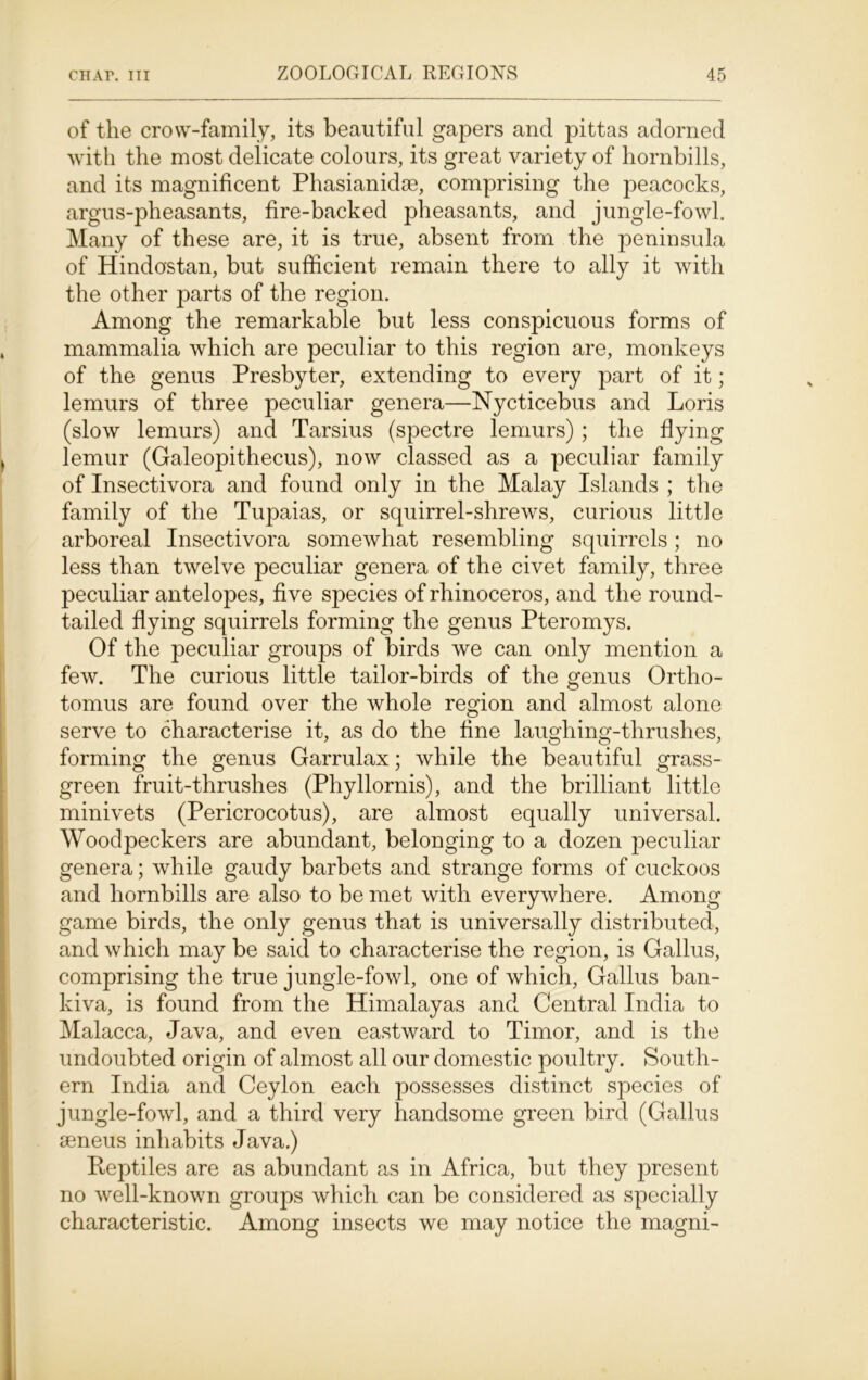 of the crow-family, its beautiful gapers and pittas adorned with the most delicate colours, its great variety of hornbills, and its magnificent Phasianidse, comprising the peacocks, argus-pheasants, fire-backed pheasants, and jungle-fowl. Many of these are, it is true, absent from the peninsula of Hindostan, but sufficient remain there to ally it with the other parts of the region. Among the remarkable but less conspicuous forms of mammalia which are peculiar to this region are, monkeys of the genus Presbyter, extending to every part of it; lemurs of three peculiar genera—Nycticebus and Loris (slow lemurs) and Tarsius (spectre lemurs) ; the flying lemur (Galeopithecus), now classed as a peculiar family of Insectivora and found only in the Malay Islands ; the family of the Tupaias, or squirrel-shrews, curious little arboreal Insectivora somewhat resembling squirrels; no less than twelve peculiar genera of the civet family, three peculiar antelopes, five species of rhinoceros, and the round- tailed flying squirrels forming the genus Pteromys. Of the peculiar groups of birds we can only mention a few. The curious little tailor-birds of the genus Ortho- tomus are found over the whole region and almost alone serve to characterise it, as do the fine laughing-thrushes, forming the genus Garrulax; while the beautiful grass- green fruit-thrushes (Phyllornis), and the brilliant little minivets (Pericrocotus), are almost equally universal. Woodpeckers are abundant, belonging to a dozen peculiar genera; while gaudy barbets and strange forms of cuckoos and hornbills are also to be met with everywhere. Among game birds, the only genus that is universally distributed, and which may be said to characterise the region, is Gallus, comprising the true jungle-fowl, one of which, Gallus ban- kiva, is found from the Himalayas and Central India to Malacca, Java, and even eastward to Timor, and is the undoubted origin of almost all our domestic poultry. South- ern India and Ceylon each possesses distinct species of jungle-fowl, and a third very handsome green bird (Gallus seneus inhabits Java.) Reptiles are as abundant as in Africa, but they present no well-known groups which can be considered as specially characteristic. Among insects we may notice the magni-