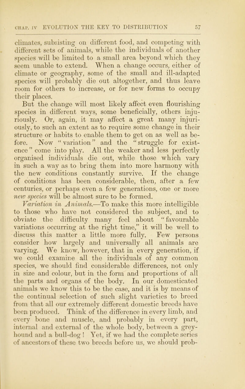 climates, subsisting on different food, and competing with different sets of animals, while the individuals of another species will be limited to a small area beyond which they seem unable to extend. When a change occurs, either of climate or geography, some of the small and ill-adapted species will probably die out altogether, and thus leave room for others to increase, or for new forms to occupy their places. But the change will most likely affect even flourishing species in different ways, some beneficially, others inju- riously. Or, again, it may affect a great many injuri- ously, to such an extent as to require some change in their structure or habits to enable them to get on as well as be- fore. Now “ variation'’ and the “struggle for exist- ence” come into play. All the weaker and less perfectly organised individuals die out, while those which vary in such a way as to bring them into more harmony with the new conditions constantly survive. If the change of conditions has been considerable, then, after a few centuries, or perhaps even a few generations, one or more new species will be almost sure to be formed. Variation in Animals.—To make this more intelligible to those who have not considered the subject, and to obviate the difficulty many feel about “ favourable variations occurring at the right time,” it will be well to discuss this matter a little more fully. Few persons consider how largely and universally all animals are varying. We know, however, that in every generation, if we could examine all the individuals of any common species, we should find considerable differences, not only in size and colour, but in the form and proportions of all the parts and organs of the body. In our domesticated animals we know this to be the case, and it is by means of the continual selection of such slight varieties to breed from that all our extremely different domestic breeds have been produced. Think of the difference in every limb, and every bone and muscle, and probably in every part, internal and external of the whole body, between a grey- hound and a bull-dog ! Yet, if we had the complete series of ancestors of these two breeds before us, we should prob-