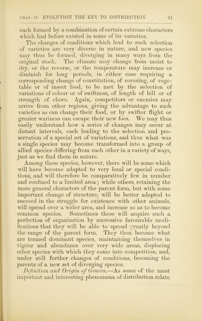 each formed by a combination of certain extreme characters which had before existed in some of its varieties. The changes of conditions which lead to such selection of varieties are very diverse in nature, and new species may thus be formed, diverging in many ways from the original stock. The climate may change from moist to dry, or the reverse, or the temperature may increase or diminish for long periods, in either case requiring a corresponding change of constitution, of covering, of vege- table or of insect food, to be met by the selection of variations of colour or of swiftness, of length of bill or of strength of claws. Again, competitors or enemies may arrive from other regions, giving the advantage to such varieties as can change their food, or by swifter flight or greater wariness can escape their new foes. We may thus easily understand how a series of changes may occur at distant intervals, each leading to the selection and pre- servation of a special set of variations, and thus what was a single species may become transformed into a group of allied species differing from each other in a variety of ways, just as we find them in nature. Among these species, however, there will be some which will have become adapted to very local or special condi- tions, and will therefore be comparatively few in number and confined to a limited area ; while others, retaining the more general characters of the parent form, but with some important change of structure, will be better adapted to succeed in the struggle for existence with other animals, will spread over a wider area, and increase so as to become common species. Sometimes these will acquire such a perfection of organisation by successive favourable modi- fications that they will be able to spread greatly beyond the range of the parent form. They then become what are termed dominant species, maintaining themselves in vigour and abundance over very wide areas, displacing other species with which they come into competition, and, under still further changes of conditions, becoming the parents of a new set of diverging species. Definition and Origin of Genera.—As some of the most important and interesting phenomena of distribution relate