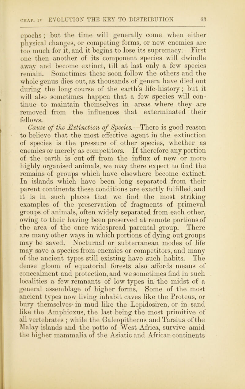 epochs ; but the time will generally come when either physical changes, or competing forms, or new enemies are too much for it, and it begins to lose its supremacy. First one then another of its component species will dwindle away and become extinct, till at last only a few species remain. Sometimes these soon follow the others and the whole genus dies out, as thousands of genera have died out during the long course of the earth’s life-history ; but it will also sometimes happen that a few species will con- tinue to maintain themselves in areas where they are removed from the influences that exterminated their fellows. ^ Cause of the Extinction of Species.—There is good reason to believe that the most effective agent in the extinction of species is the pressure of other species, whether as enemies or merely as competitors. If therefore any portion of the earth is cut off from the influx of new or more highly organised animals, we may there expect to find the remains of groups which have elsewhere become extinct. In islands which have been long separated from their parent continents these conditions are exactly fulfilled, and it is in such places that we find the most striking examples of the preservation of fragments of primeval groups of animals, often widely separated from each other, owing to their having been preserved at remote portions of the area of the once widespread parental group. There are many other ways in which portions of dying out groups may be saved. Nocturnal or subterranean modes of life may save a species from enemies or competitors, and many of the ancient types still existing have such habits. The dense gloom of equatorial forests also affords means of concealment and protection, and we sometimes find in such localities a few remnants of low types in the midst of a general assemblage of higher forms. Some of the most ancient types now living inhabit caves like the Proteus, or bury themselves' in mud like the Lepidosiren, or in sand like the Amphioxus, the last being the most primitive of all vertebrates ; while the Galeopithecus and Tarsius of the Malay islands and the potto of West Africa, survive amid the higher mammalia of the Asiatic and African continents