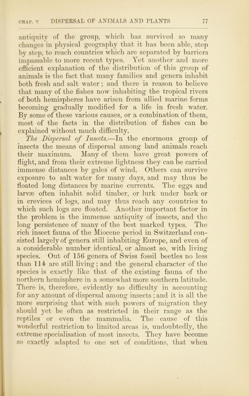 b* br antiquity of the group, which has survived so many changes in physical geography that it has been able, step by step, to reach countries which are separated by barriers impassable to more recent types. Yet another and more efficient explanation of the distribution of this group of animals is the fact that many families and genera inhabit both fresh and salt water; and there is reason to believe that many of the fishes now inhabiting the tropical rivers , of both hemispheres have arisen from allied marine forms becoming gradually modified for a life in fresh water. By some of these various causes, or a combination of them, most of the facts in the distribution of fishes can be } explained without much difficulty. The Dispersal of Insects.—In the enormous group of insects the means of dispersal among land animals reach their maximum. Many of them have great powers of flight, and from their extreme lightness they can be carried immense distances by gales of wind. Others can survive exposure to salt water for many days, and may thus be floated long distances by marine currents. The eggs and larvae often inhabit solid timber, or lurk under bark or in crevices of logs, and may thus reach any countries to which such logs are floated. Another important factor in the problem is the immense antiquity of insects, and the long persistence of many of the best marked types. The rich insect fauna of the Miocene period in Switzerland con- sisted largely of genera still inhabiting Europe, and even of a considerable number identical, or almost so, with living species. Out of 156 genera of Swiss fossil beetles no less than 114 are still living; and the general character of the species is exactly like that of the existing fauna of the northern hemisphere in a somewhat more southern latitude. There is, therefore, evidently no difficulty in accounting for any amount of dispersal among insects ; and it is all the more surprising that with such powers of migration they should yet be often as restricted in their range as the reptiles or even the mammalia. The cause of this wonderful restriction to limited areas is, undoubtedly, the extreme specialisation of most insects. They have become so exactly adapted to one set of conditions, that when