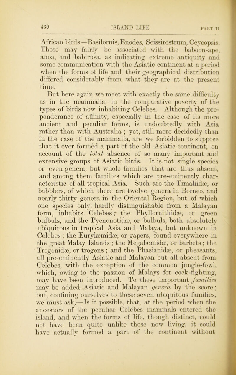 African birds—Basilornis, Enodes, Scissirostrum, Ceycopsis. These may fairly be associated with the baboon-ape, anoa, and babirusa, as indicating extreme antiquity and some communication with the Asiatic continent at a period when the forms of life and their geographical distribution differed considerably from what they are at the present time. But here again we meet with exactly the same difficulty as in the mammalia, in the comparative poverty of the types of birds now inhabiting Celebes. Although the pre- ponderance of affinity, especially in the case of its more ancient and peculiar forms, is undoubtedly with Asia rather than with Australia ; yet, still more decidedly than in the case of the mammalia, are we forbidden to suppose that it ever formed a part of the old Asiatic continent, on account of the total absence of so many important and extensive groups of Asiatic birds. It is not single species or even genera, but whole families that are thus absent, and among them families which are pre-eminently char- acteristic of all tropical Asia. Such are the Timaliidae, or babblers, of which there are twelve genera in Borneo, and nearly thirty genera in the Oriental Region, but of which one species only, hardly distinguishable from a Malayan form, inhabits Celebes ;* the Phyllornithidse, or green bulbuls, and the Pycnonotidse, or bulbuls, both absolutely ubiquitous in tropical Asia and Malaya, but unknown in Celebes ; the Eurylaemidae, or gapers, found everywhere in the great Malay Islands ; the Megalaemidae, or barbets ; the Trogonidae, or trogons ; and the Phasianidae, or pheasants, all pre-eminently Asiatic and Malayan but all absent from Celebes, with the exception of the common jungle-fowl, which, owing to the passion of Malays for cock-fighting, may have been introduced. To these important families may be added Asiatic and Malayan genera by the score; but, confining ourselves to these seven ubiquitous families, we must ask,—Is it possible, that, at the period when the ancestors of the peculiar Celebes mammals entered the island, and when the forms of life, though distinct, could not have been quite unlike those now living, it could have actually formed a part of the continent without