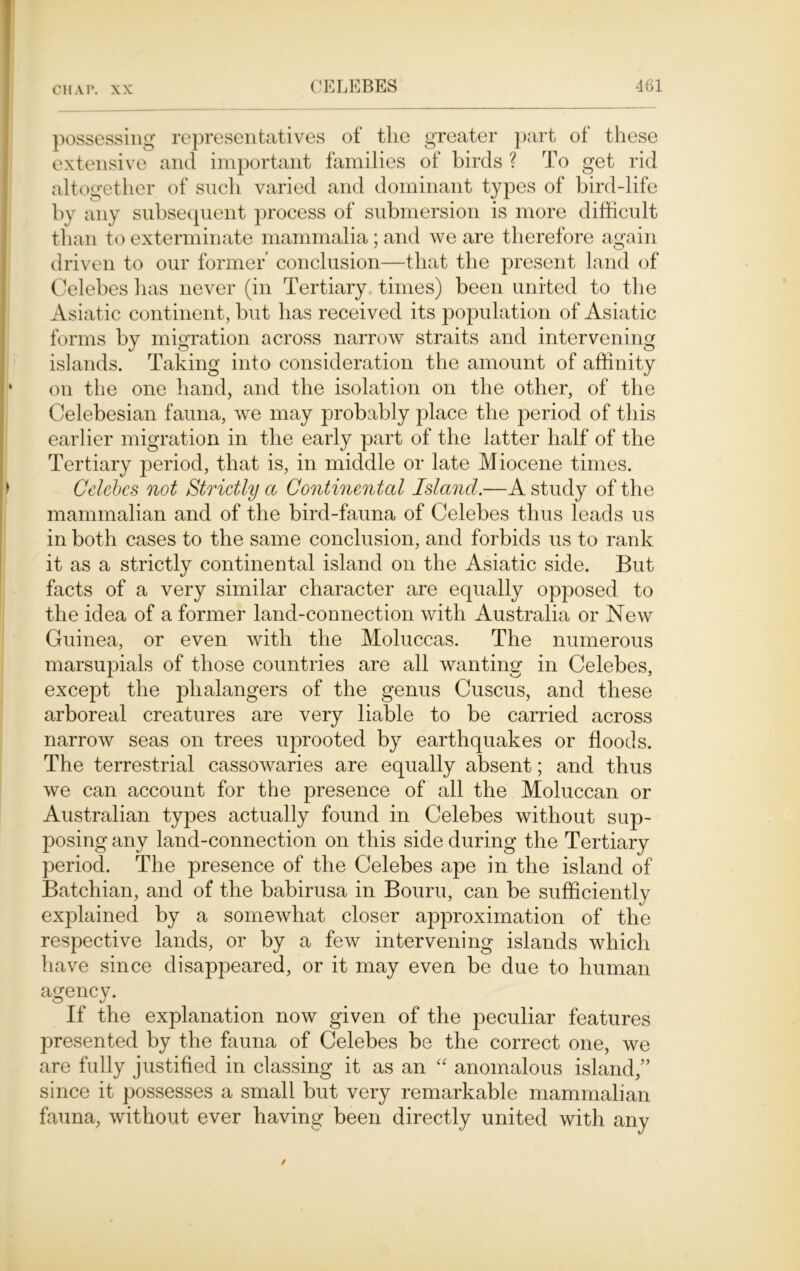 possessing representatives of the greater part of these extensive and important families of birds ? To get rid altogether of such varied and dominant types of bird-life by any subsequent process of submersion is more difficult than to exterminate mammalia; and we are therefore again driven to our former conclusion—that the present land of Celebes has never (in Tertiary times) been united to the Asiatic continent, but has received its population of Asiatic forms by migration across narrow straits and intervening islands. Taking into consideration the amount of affinity on the one hand, and the isolation on the other, of the Celebesian fauna, we may probably place the period of this earlier migration in the early part of the latter half of the Tertiary period, that is, in middle or late Miocene times. Celebes not Strictly a Continental Island.—A study of the mammalian and of the bird-fauna of Celebes thus leads us in both cases to the same conclusion, and forbids us to rank it as a strictly continental island on the Asiatic side. But facts of a very similar character are equally opposed to the idea of a former land-connection with Australia or New Guinea, or even with the Moluccas. The numerous marsupials of those countries are all wanting in Celebes, except the phalangers of the genus Cuscus, and these arboreal creatures are very liable to be carried across narrow seas on trees uprooted by earthquakes or floods. The terrestrial cassowaries are equally absent; and thus we can account for the presence of all the Moluccan or Australian types actually found in Celebes without sup- posing any land-connection on this side during the Tertiary period. The presence of the Celebes ape in the island of Batchian, and of the babirusa in Bouru, can be sufficiently explained by a somewhat closer approximation of the respective lands, or by a few intervening islands which have since disappeared, or it may even be due to human agency. If the explanation now given of the peculiar features presented by the fauna of Celebes be the correct one, we are fully justified in classing it as an “ anomalous island,” since it possesses a small but very remarkable mammalian fauna, without ever having been directly united with any /