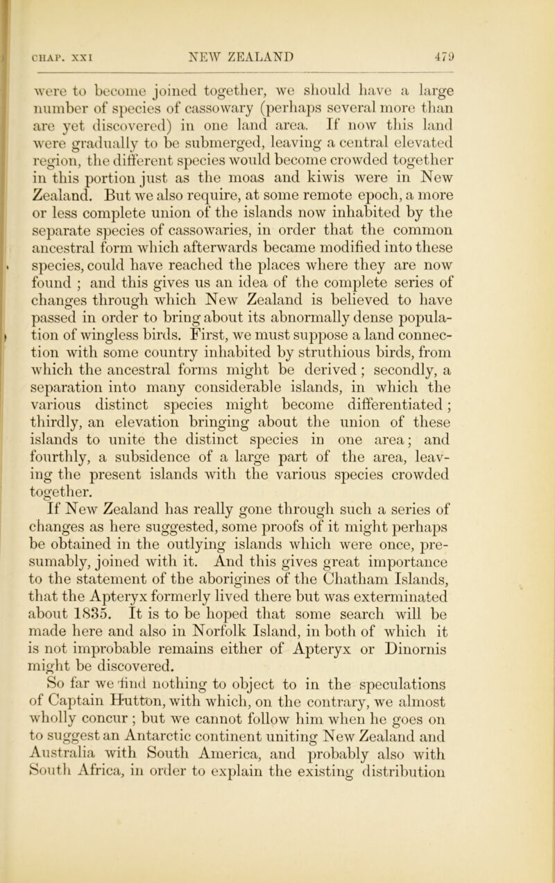 were to become joined together, we should have a large number of species of cassowary (perhaps several more than are yet discovered) in one land area. If now this land were gradually to be submerged, leaving a central elevated region, the different species would become crowded together in this portion just as the moas and kiwis were in New Zealand. But we also require, at some remote epoch, a more or less complete union of the islands now inhabited by the separate species of cassowaries, in order that the common ancestral form which afterwards became modified into these species, could have reached the places where they are now found ; and this gives us an idea of the complete series of changes through which New Zealand is believed to have passed in order to bring about its abnormally dense popula- tion of wingless birds. First, we must suppose a land connec- tion with some country inhabited by strutliious birds, from which the ancestral forms might be derived; secondly, a separation into many considerable islands, in which the various distinct species might become differentiated; thirdly, an elevation bringing about the union of these islands to unite the distinct species in one area; and fourthly, a subsidence of a large part of the area, leav- ing the present islands with the various species crowded together. If New Zealand has really gone through such a series of changes as here suggested, some proofs of it might perhaps be obtained in the outlying islands which were once, pre- sumably, joined with it. And this gives great importance to the statement of the aborigines of the Chatham Islands, that the Apteryx formerly lived there but was exterminated about 1835. It is to be hoped that some search will be made here and also in Norfolk Island, in both of which it is not improbable remains either of Apteryx or Dinornis might be discovered. So far we'hnd nothing to object to in the speculations of Captain Hutton, with which, on the contrary, we almost wholly concur ; but we cannot follow him when he goes on to suggest an Antarctic continent uniting New Zealand and Australia with South America, and probably also with South Africa, in order to explain the existing distribution