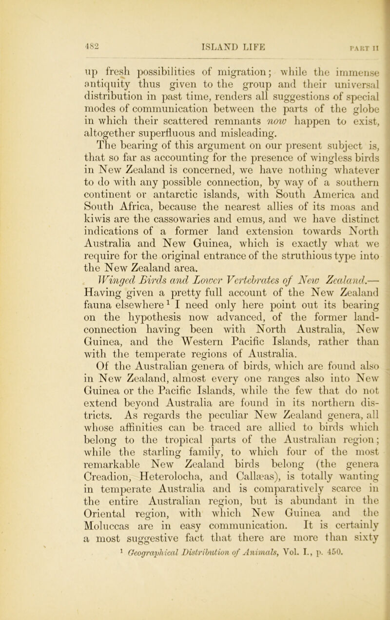 up fresh possibilities of migration; while the immense antiquity thus given to the group and their universal distribution in past time, renders all suggestions of special modes of communication between the parts of the globe in which their scattered remnants now happen to exist, altogether superfluous and misleading. The bearing of this argument on our present subject is, that so far as accounting for the presence of wingless birds in New Zealand is concerned, we have nothing whatever to do with any possible connection, by way of a southern continent or antarctic islands, with South America and South Africa, because the nearest allies of its moas and kiwis are the cassowaries and emus, and we have distinct indications of a former land extension towards North Australia and New Guinea, which is exactly what we require for the original entrance of the struthious type into the New Zealand area. Winged Birds and Lower Vertebrates of New Zealand.— Having given a pretty full account of the New Zealand fauna elsewhere 1 I need only here point out its bearing on the hypothesis now advanced, of the former land- connection having been with North Australia, New Guinea, and the Western Pacific Islands, rather than with the temperate regions of Australia. Of the Australian genera of birds, which are found also in New Zealand, almost every one ranges also into New Guinea or the Pacific Islands, while the few that do not extend beyond Australia are found in its northern dis- tricts. As regards the peculiar New Zealand genera, all whose affinities can be traced are allied to birds which belong to the tropical parts of the Australian region; while the starling family, to which four of the most remarkable New Zealand birds belong (the genera Creadion, Heterolocha, and Callseas), is totally wanting in temperate Australia and is comparatively scarce in the entire Australian region, but is abundant in the Oriental region, with which New Guinea and the Moluccas are in easy communication. It is certainly a most suggestive fact that there are more than sixty 1 Geographical Distribution of Animals, Vol. I., p. 450.