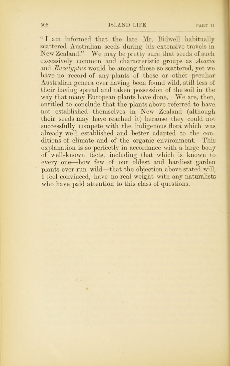 e< I am informed that the late Mr. Bidwell habitually scattered Australian seeds during his extensive travels in New Zealand.” We may be pretty sure that seeds of such excessively common and characteristic groups as Acacia and Eucalyptus would be among those so scattered, yet we have no record of any plants of these or other peculiar Australian genera ever having been found wild, still less of their having spread and taken possession of the soil in the way that many European plants have done. We are, then, entitled to conclude that the plants above referred to have not established themselves in New Zealand (although their seeds may have reached it) because they could not successfully compete with the indigenous flora which was already well established and better adapted to the con- ditions of climate and of the organic environment. This explanation is so perfectly in accordance with a large body of well-known facts, including that which is known to every one—how few of our oldest and hardiest garden plants ever run wild—that the objection above stated will, I feel convinced, have no real weight with any naturalists who have paid attention to this class of questions.